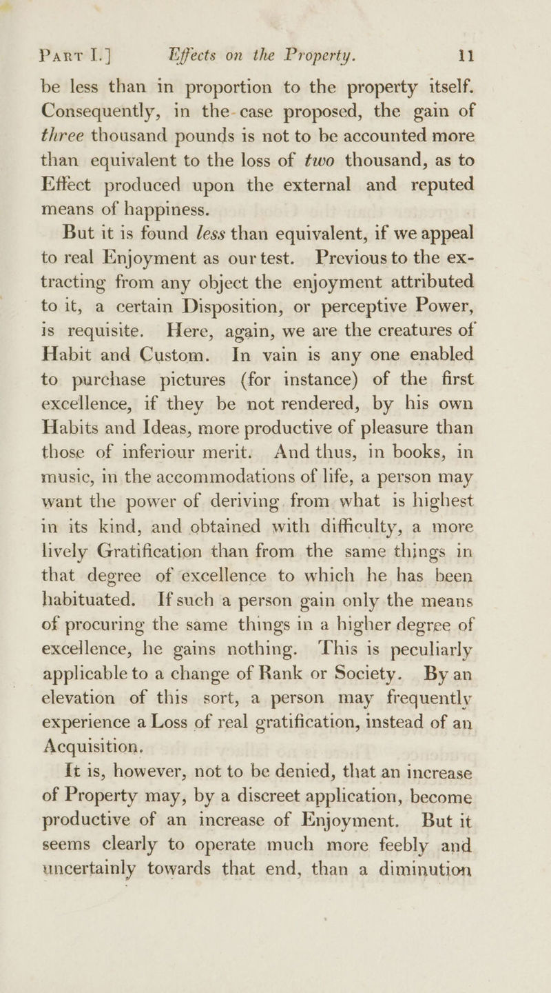 be less than in proportion to the property itself. Consequently, in the-case proposed, the gain of three thousand pounds is not to be accounted more than equivalent to the loss of ¢wo thousand, as to Effect produced upon the external and reputed means of happiness. But it is found dess than equivalent, if we appeal to real Enjoyment as our test. Previous to the ex- tracting from any object the enjoyment attributed to it, a certain Disposition, or perceptive Power, is requisite. Here, again, we are the creatures of Habit and Custom. In vain is any one enabled to purchase pictures (for instance) of the first excellence, if they be not rendered, by his own Habits and Ideas, more productive of pleasure than those of inferiour merit. And thus, in books, in music, In the accommodations of life, a person may want the power of deriving. from what is highest in its kind, and obtained with difficulty, a more lively Gratification than from the same things in that degree of excellence to which he has been habituated. Ifsuch a person gain only the means of procuring the same things in a higher degree of excellence, he gains nothing. ‘This is peculiarly applicable to a change of Rank or Society. By an elevation of this sort, a person may frequently experience a Loss of real gratification, instead of an Acquisition. {t is, however, not to be denied, that an increase of Property may, by a discreet application, become productive of an increase of Enjoyment. But it seems Clearly to operate much more feebly and uncertainly towards that end, than a diminution