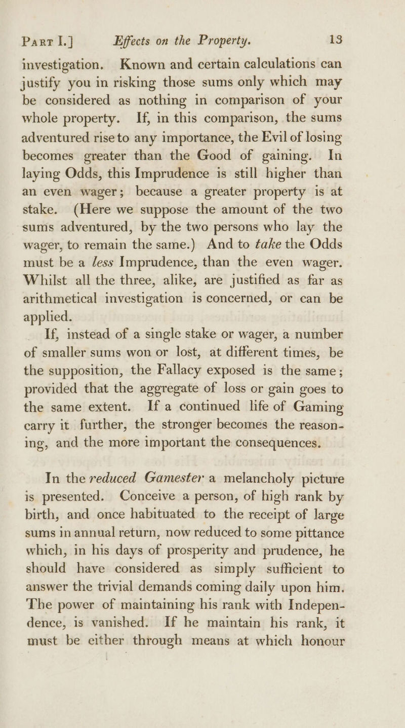 investigation. Known and certain calculations can justify you in risking those sums only which may be considered as nothing in comparison of your whole property. If, in this comparison, the sums adventured riseto any importance, the Evil of losing becomes greater than the Good of gaining. In laying Odds, this Imprudence is still higher than an even wager; because a greater property is at stake. (Here we suppose the amount of the two sums adventured, by the two persons who lay the wager, to remain the same.) And to take the Odds must be a less Imprudence, than the even wager. Whilst all the three, alike, are justified as far as arithmetical investigation is concerned, or can be applied. If, instead of a single stake or wager, a number of smaller sums won or lost, at different times, be the supposition, the Fallacy exposed is the same; provided that the aggregate of loss or gain goes to the same extent. If a continued life of Gaming carry it further, the stronger becomes the reason- ing, and the more important the consequences. In the reduced Gamester a melancholy picture is presented. Conceive a person, of high rank by birth, and once habituated to the receipt of large sums In annual return, now reduced to some pittance which, in his days of prosperity and prudence, he should have considered as simply sufficient to answer the trivial demands coming daily upon him. The power of maintaining his rank with Indepen- dence, is vanished. If he maintain his rank, it must be either through means at which honour