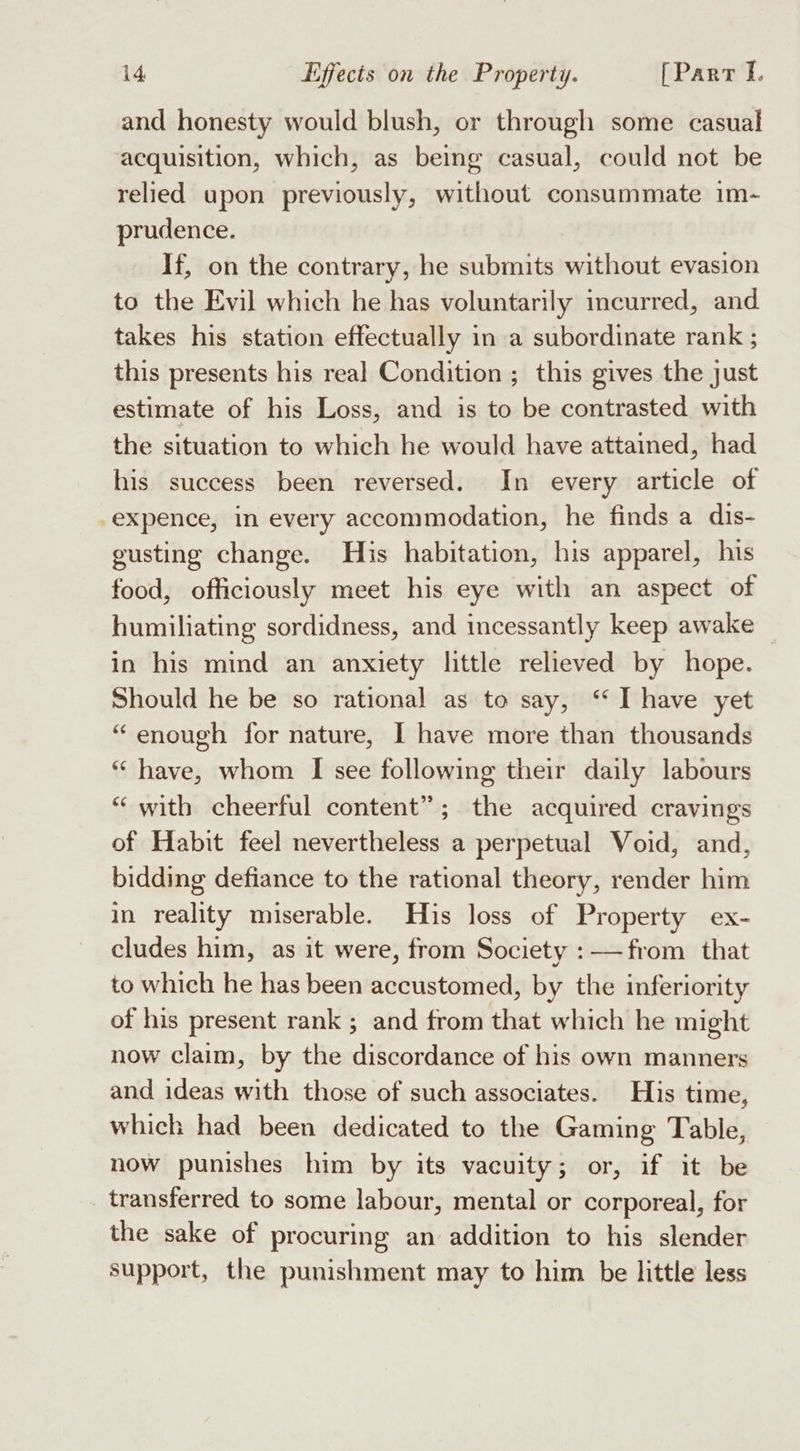and honesty would blush, or through some casual acquisition, which, as being casual, could not be relied upon previously, without consummate im- prudence. If, on the contrary, he submits without evasion to the Evil which he has voluntarily incurred, and takes his station effectually in a subordinate rank ; this presents his real Condition ; this gives the just estimate of his Loss, and is to be contrasted with the situation to which he would have attained, had his success been reversed. In every article of -expence, in every accommodation, he finds a dis- gusting change. His habitation, his apparel, his food, officiously meet his eye with an aspect of humiliating sordidness, and incessantly keep awake — in his mind an anxiety little relieved by hope. Should he be so rational as to say, ‘“ I have yet “enough for nature, I have more than thousands “have, whom I see following their daily labours “with cheerful content”; the acquired cravings of Habit feel nevertheless a perpetual Void, and, bidding defiance to the rational theory, render him in reality miserable. His loss of Property ex- cludes him, as it were, from Society :——from that to which he has been accustomed, by the inferiority of his present rank ; and from that which he might now claim, by the discordance of his own manners and ideas with those of such associates. His time, which had been dedicated to the Gaming Table, now punishes him by its vacuity; or, if it be transferred to some labour, mental or corporeal, for the sake of procuring an addition to his slender support, the punishment may to him be little less