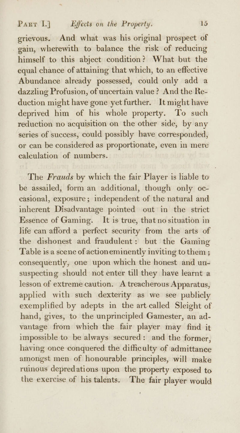 grievous. And what was his original prospect of gain, wherewith to balance the risk of reducing himself to this abject condition? What but the equal chance of attaining that which, to an effective Abundance already possessed, could only add a dazzling Profusion, of uncertain value? And the Re- duction might have gone yet further. It might have deprived him of his whole property. To such reduction no acquisition on the other side, by any series of success, could possibly have corresponded, or can be considered as proportionate, even in mere calculation of numbers. The Frauds by which the fair Player is liable to be assailed, form an additional, though only oc- casional, exposure; independent of the natural and inherent Disadvantage pointed out in the strict Essence of Gaming. It is true, that no situation in life can afford a perfect security from the arts of the dishonest and fraudulent: but the Gaming Table is a scene of actioneminently inviting to them ; consequently, one upon which the honest and un- suspecting should not enter till they have learnt a lesson of extreme caution. A treacherous Apparatus, applied with such dexterity as we see publicly exemplified by adepts in the art.called Sleight of hand, gives, to the unprincipled Gamester, an ad- vantage from which the fair player may find it impossible to be always secured: and the former, having once conquered the difficulty of admittance amongst men of honourable principles, will make ruinous depredations upon the property exposed to the exercise of his talents. The fair player would t