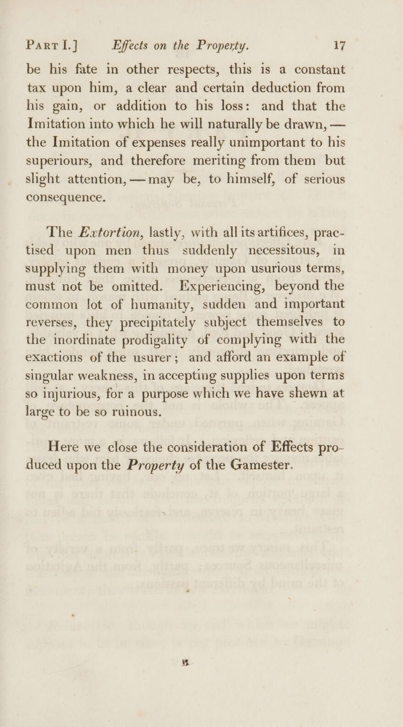 be his fate in other respects, this 1s a constant tax upon him, a clear and certain deduction from his gain, or addition to his loss: and that the Imitation into which he will naturally be drawn, — the Imitation of expenses really unimportant to his superiours, and therefore meriting from them but slight attention, —may be, to himself, of serious consequence. The Extortion, lastly, with all its artifices, prac- tised upon men thus suddenly necessitous, in supplying them with money upon usurious terms, must not be omitted. Experiencing, beyond the common lot of humanity, sudden and important reverses, they precipitately subject themselves to the inordinate prodigality of complying with the exactions of the usurer; and afford an example of singular weakness, in accepting supplies upon terms so injurious, for a purpose which we have shewn at large to be so ruinous. Here we close the consideration of Effects pro- duced upon the Property of the Gamester.