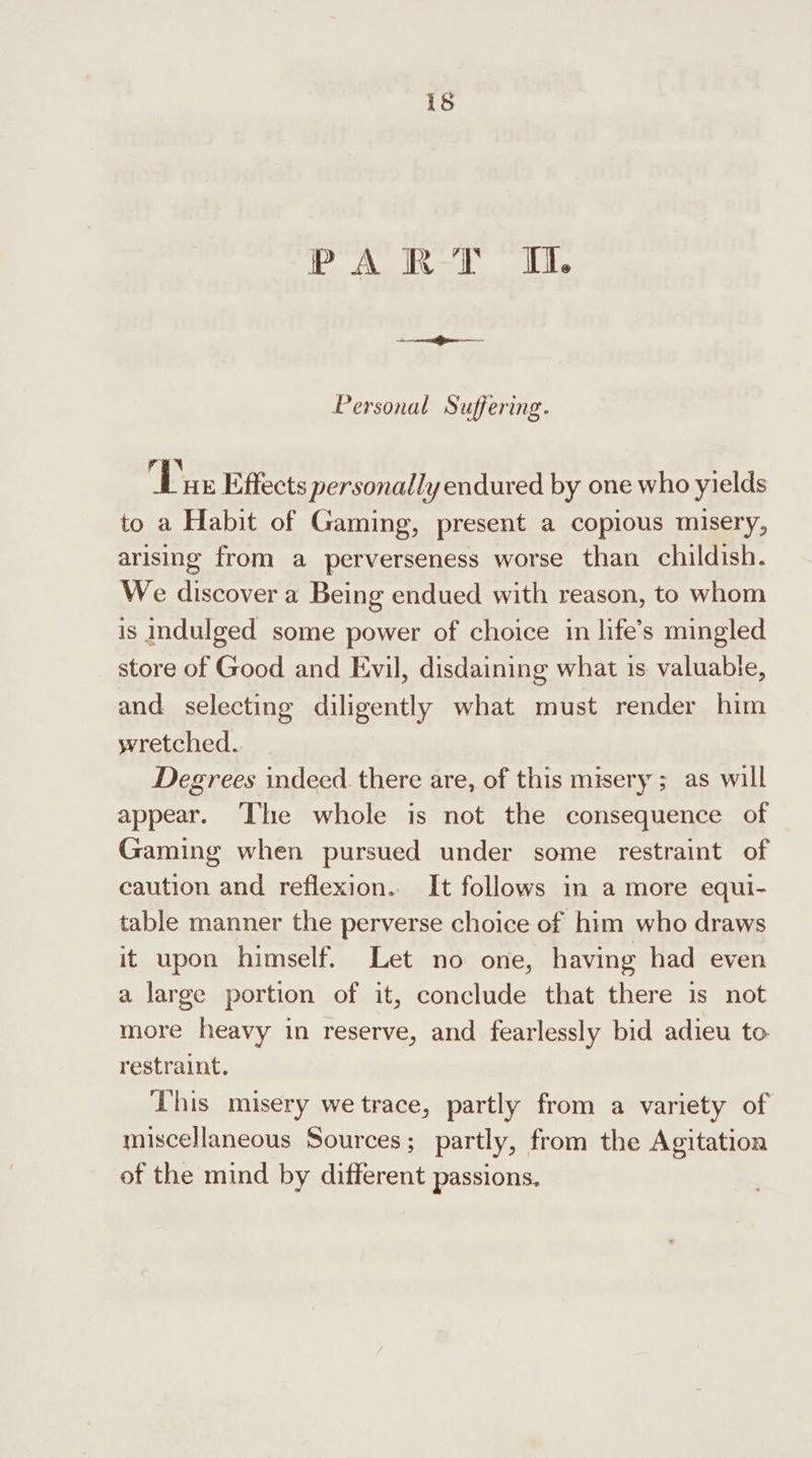 PART IM. Personal Suffering. i ew, | HE Effects personally endured by one who yields to a Habit of Gaming, present a copious misery, arising from a perverseness worse than childish. We discover a Being endued with reason, to whom is indulged some power of choice in life’s mingled store of Good and Evil, disdaining what is valuabie, and selecting diligently what must render him wretched. Degrees indeed there are, of this misery ; as will appear. ‘The whole is not the consequence of Gaming when pursued under some restraint of caution and reflexion. It follows in a more equi- table manner the perverse choice of him who draws it upon himself. Let no one, having had even a large portion of it, conclude that there is not more heavy in reserve, and fearlessly bid adieu to restraint. ‘This misery we trace, partly from a variety of miscellaneous Sources; partly, from the Agitation of the mind by different passions.