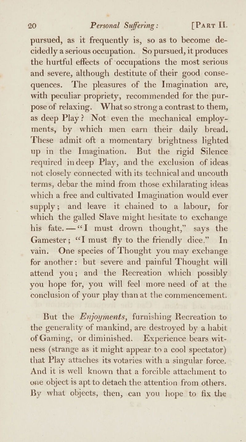 pursued, as it frequently is, so as to become de- cidedly a serious occupation. So pursued, it produces the hurtful effects of -occupations the most serious and severe, although destitute of their good conse- quences. The pleasures of the Imagination are, with peculiar propriety, recommended for the pur- pose of relaxing. What so strong a contrast to them, as deep Play? Not even the mechanical employ- ments, by which men earn their daily bread. These admit oft a momentary brightness lighted up in the Imagination. But the rigid Silence required indeep Play, and the exclusion of ideas not closely connected with its technical and uncouth terms, debar the mind from those exhilarating ideas which a free and cultivated Imagination would ever supply; and leave it chained to a labour, for which the galled Slave might hesitate to exchange his fate. —‘‘I must drown thought,” says the Gamester; “‘I must fly to the friendly dice.” In vain. One species of ‘Thought you may exchange for another: but severe and painful Thought will attend you; and the Recreation which possibly you hope for, you will feel more need of at the conclusion of your play than at the commencement. But the Hnjoyments, furnishing Recreation to the generality of mankind, are destroyed by a habit of Gaming, or diminished. Experience bears wit- ness (strange as it might appear toa cool spectator) that Play attaches its votaries with a singular force. And it 1s well known that a forcible attachment to one object is apt to detach the attention from others. By what objects, then, can you hope to fix the