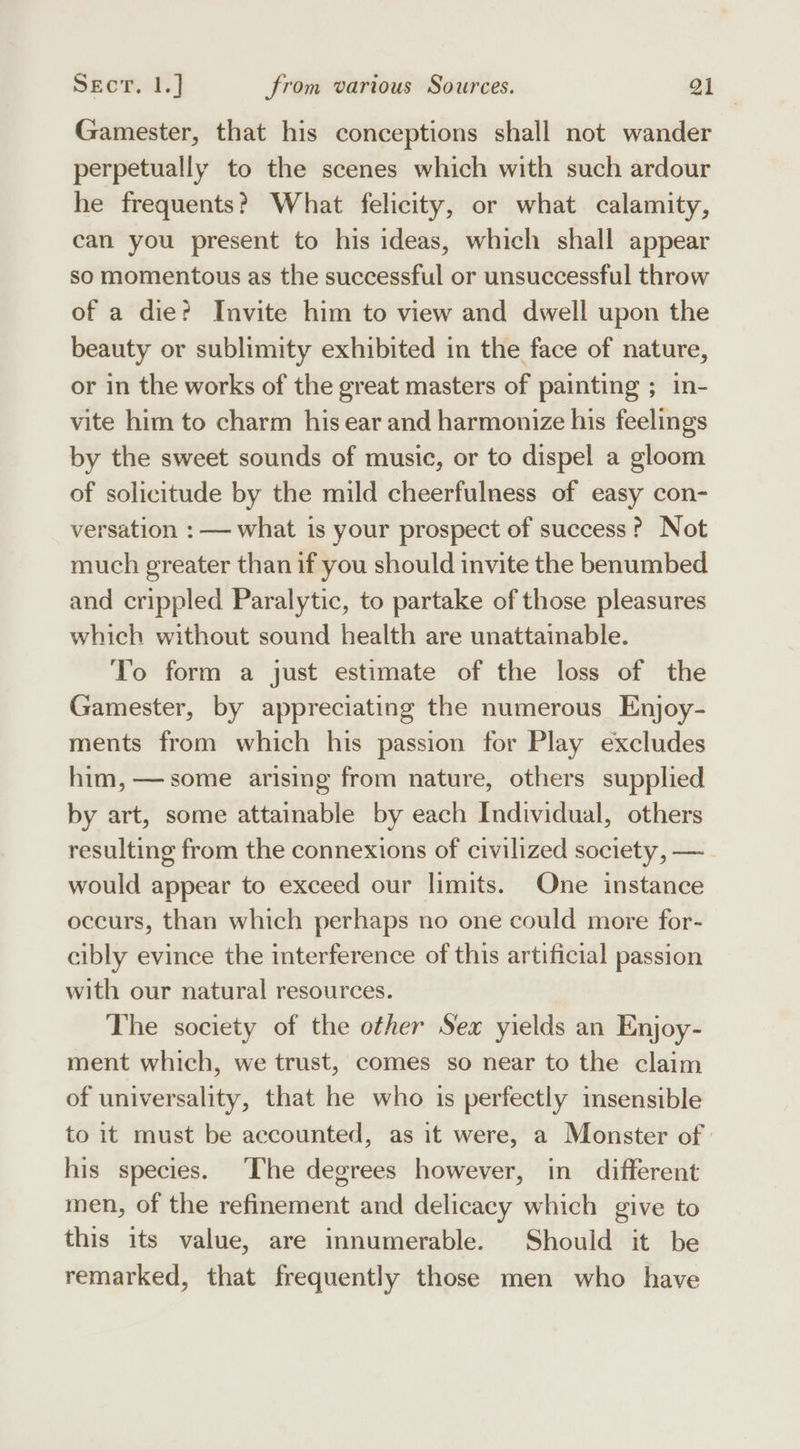 Gamester, that his conceptions shall not wander perpetually to the scenes which with such ardour he frequents? What felicity, or what calamity, can you present to his ideas, which shall appear so momentous as the successful or unsuccessful throw of a die? Invite him to view and dwell upon the beauty or sublimity exhibited in the face of nature, or in the works of the great masters of painting ; in- vite him to charm his ear and harmonize his feelings by the sweet sounds of music, or to dispel a gloom of solicitude by the mild cheerfulness of easy con- versation : — what is your prospect of success? Not much greater than if you should invite the benumbed and crippled Paralytic, to partake of those pleasures which without sound health are unattainable. To form a just estimate of the loss of the Gamester, by appreciating the numerous Enjoy- ments from which his passion for Play excludes him, — some arising from nature, others supplied by art, some attainable by each Individual, others resulting from the connexions of civilized society, — would appear to exceed our limits. One instance occurs, than which perhaps no one could more for- cibly evince the interference of this artificial passion with our natural resources. The society of the other Sex yields an Enjoy- ment which, we trust, comes so near to the claim of universality, that he who is perfectly insensible to it must be accounted, as it were, a Monster of | his species. [he degrees however, in different men, of the refinement and delicacy which give to this its value, are innumerable. Should it be remarked, that frequently those men who have