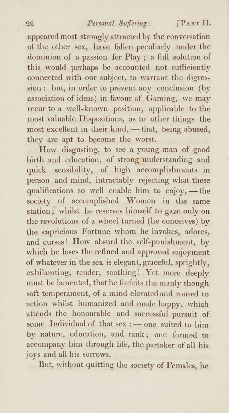 appeared most strongly attracted by the conversation of the other sex, haye fallen peculiarly under the dominion of a passion for Play ; a full solution of this would perhaps be accounted not sufficiently connected with our subject, to warrant the digres- sion: but, in order to prevent any conclusion (by association of ideas) in favour of Gaming, we may recur to a well-known position, applicable to the most valuable Dispositions, as to other things the most excellent in their kind, — that, being abused, they are apt to become the worst. How disgusting, to see a young man of good birth and education, of strong understanding and quick sensibility, of high accomplishments in person and mind, intractably rejecting what these qualifications so well enable him to enjoy, —the society of accomplished Women in the same station; whilst he reserves himself to gaze only on the revolutions of a wheel turned (he conceives) by the capricious Fortune whom he invokes, adores, and curses! How absurd the self-punishment, by which he loses the refined and approved enjoyment of whatever in the sex is elegant, graceful, sprightly, exhilarating, tender, soothing! Yet more deeply must be lamented, that he forfeits the manly though soft temperament, of a mind elevated and roused to action whilst humanized and made happy, which attends the honourable and successful pursuit of. some Individual of that sex : — one suited to him by nature, education, and rank; one formed to accompany him through life, the partaker of all his joys and all his sorrows. But, without quitting the society of Females, he