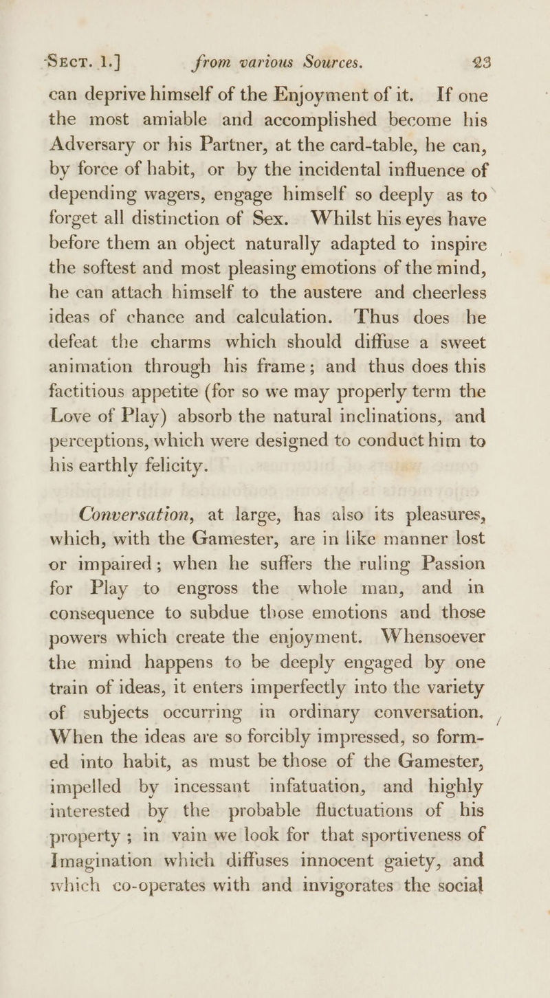 can deprive himself of the Enjoyment of it. If one the most amiable and accomplished become his Adversary or his Partner, at the card-table, he can, by force of habit, or by the incidental influence of forget all distinction of Sex. Whilst his eyes have the softest and most pleasing emotions of the mind, he can attach himself to the austere and cheerless ideas of chance and calculation. Thus does he defeat the charms which should diffuse a sweet animation through his frame; and thus does this factitious appetite (for so we may properly term the Love of Play) absorb the natural inclinations, and perceptions, which were designed to conduct him to his earthly felicity. Conversation, at large, has also its pleasures, which, with the Gamester, are in like manner lost or impaired; when he suffers the ruling Passion for Play to engross the whole man, and in consequence to subdue those emotions and those powers which create the enjoyment. Whensoever the mind happens to be deeply engaged by one train of ideas, it enters imperfectly into the variety of subjects occurring in ordinary conversation, When the ideas are so forcibly impressed, so form- ed into habit, as must be those of the Gamester, impelled by incessant infatuation, and highly interested by the probable fluctuations of his property ; in vain we look for that sportiveness of Imagination which diffuses mnocent gaiety, and which co-operates with and invigorates the social She