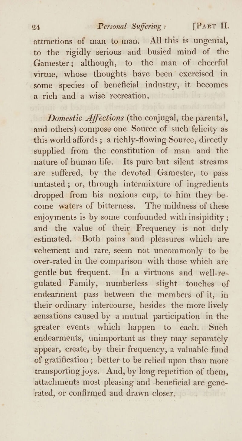 attractions of man to man. All this is ungenial, to the rigidly serious and busied mind of the Gamester; although, to the man of cheerful virtue, whose thoughts have been exercised in some species of beneficial industry, it becomes a rich and a wise recreation. Domestic Affections (the conjugal, the parental, and others) compose one Source of such felicity as this world affords ; a richly-flowing Source, directly supplied from the constitution of man and the nature of human life. Its pure but silent streams are suffered, by the devoted Gamester, to pass untasted ; or, through intermixture of ingredients dropped from his noxious cup, to him they be- come waters of bitterness. ‘The mildness of these enjoyments is by some confounded with insipidity ; and the value of their Frequency is not duly estimated. Both pains and pleasures which are vehement and rare, seem not uncommonly to be over-rated in the comparison with those which are gentle but frequent. In a virtuous and well-re- gulated Family, numberless slight touches of endearment pass between the members of it, in their ordinary intercourse, besides the more lively sensations caused by a mutual participation in the greater events which happen to each... Such endearments, unimportant as they may separately appear, create, by their frequency, a valuable fund of gratification ; better to be relied upon than more transporting joys. And, by long repetition of them, attachments most pleasing and beneficial are gene- yated, or confirmed and drawn closer.