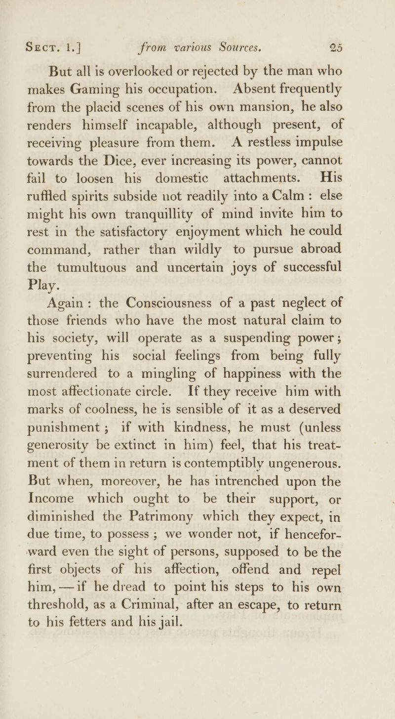 But all is overlooked or rejected by the man who makes Gaming his occupation. Absent frequently from the placid scenes of his own mansion, he also renders himself incapable, although present, of receiving pleasure from them. A restless impulse towards the Dice, ever increasing its power, cannot fail to loosen his domestic attachments. His ruffied spirits subside not readily into a Calm: else might his own tranquillity of mind invite him to rest in the satisfactory enjoyment which he could command, rather than wildly to pursue abroad the tumultuous and uncertain joys of successful Play. Again: the Consciousness of a past neglect of those friends who have the most natural claim to his society, will operate as a suspending power ; preventing his social feelings from being fully surrendered to a mingling of happiness with the most affectionate circle. If they receive him with marks of coolness, he is sensible of it as a deserved punishment ; if with kindness, he must (unless generosity be extinct in him) feel, that his treat- ment of them in return is contemptibly ungenerous. But when, moreover, he has intrenched upon the Income which ought to be their support, or diminished the Patrimony which they expect, in due time, to possess ; we wonder not, if hencefor- ward even the sight of persons, supposed to be the first objects of his affection, offend and repel him, —if he dread to point his steps to his own threshold, as a Criminal, after an escape, to return to his fetters and his jail.