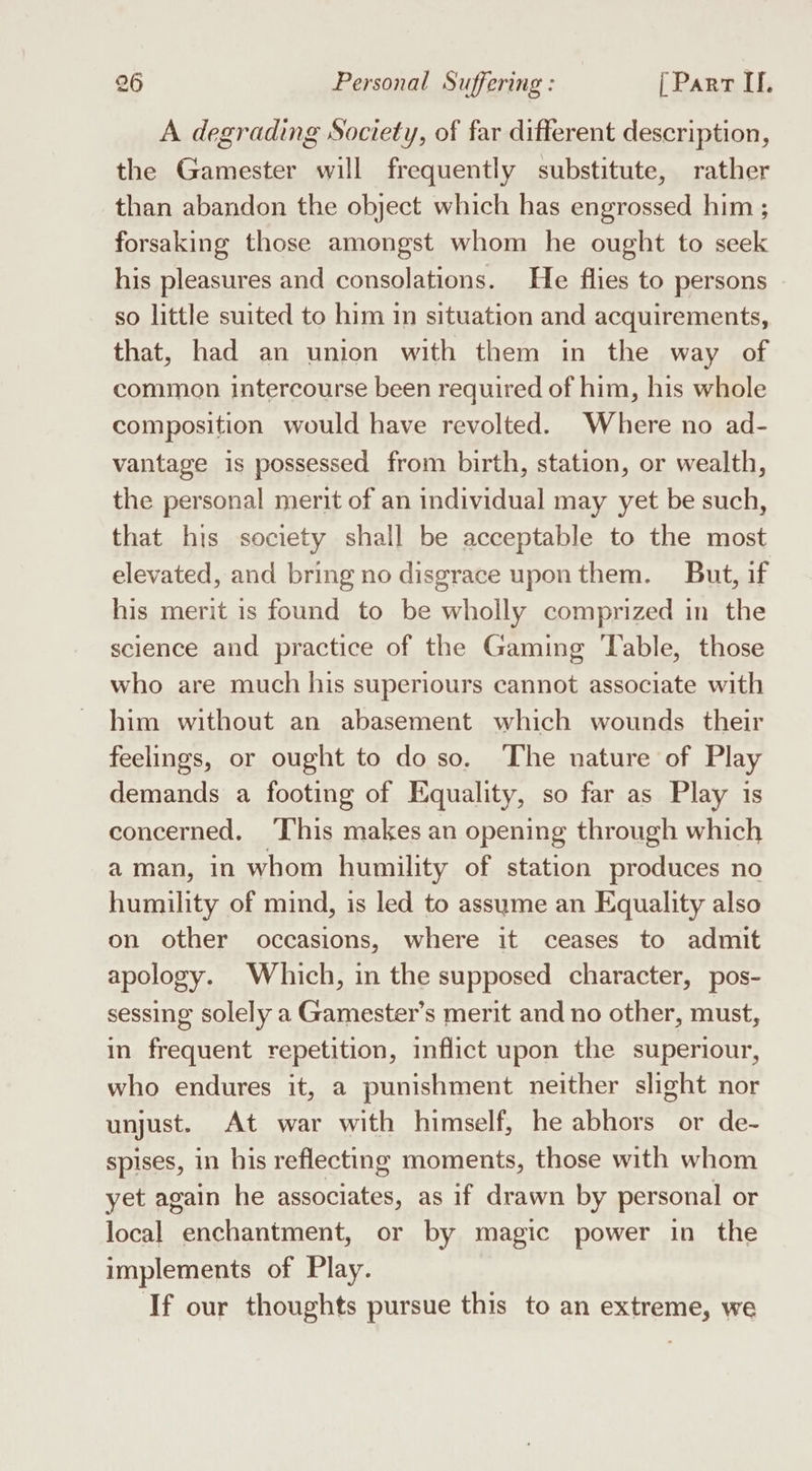 A degrading Society, of far different description, the Gamester will frequently substitute, rather than abandon the object which has engrossed him ; forsaking those amongst whom he ought to seek his pleasures and consolations. He flies to persons so little suited to him in situation and acquirements, that, had an union with them in the way of common intercourse been required of him, his whole composition would have revolted. Where no ad- vantage is possessed from birth, station, or wealth, the personal merit of an individual may yet be such, that his society shall be acceptable to the most elevated, and bring no disgrace upon them. But, if his merit is found to be wholly comprized in the science and practice of the Gaming Table, those who are much his superiours cannot associate with him without an abasement which wounds their feelings, or ought to do so. The nature of Play demands a footing of Equality, so far as Play is concerned. This makes an opening through which aman, in whom humility of station produces no humility of mind, is led to assume an Equality also on other occasions, where it ceases to admit apology. Which, in the supposed character, pos- sessing solely a Gamester’s merit and no other, must, in frequent repetition, inflict upon the superiour, who endures it, a punishment neither slight nor unjust. At war with himself, he abhors or de- spises, in his reflecting moments, those with whom yet again he associates, as if drawn by personal or local enchantment, or by magic power in the implements of Play. If our thoughts pursue this to an extreme, we