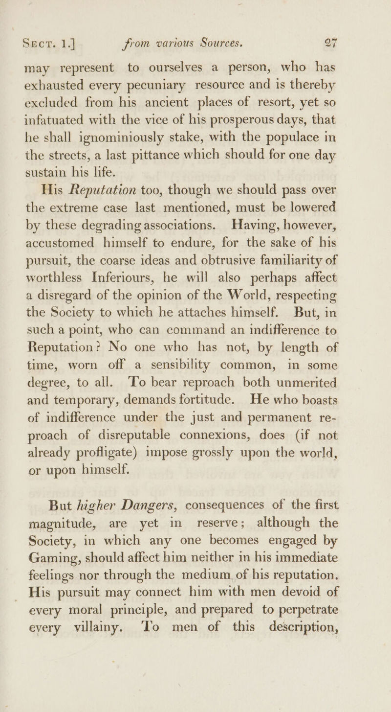 may represent to ourselves a person, who has exhausted every pecuniary resource and is thereby excluded from his ancient places of resort, yet so infatuated with the vice of his prosperous days, that he shall ignominiously stake, with the populace in the streets, a last pittance which should for one day sustain his life. His Reputation too, though we should pass over the extreme case last mentioned, must be lowered by these degrading associations. Having, however, accustomed himself to endure, for the sake of his pursuit, the coarse ideas and obtrusive familiarity of worthless Inferiours, he will also perhaps affect a disregard of the opinion of the World, respecting the Society to which he attaches himself. But, in such a point, who can command an indifference to Reputation? No one who has not, by length of time, worn off a sensibility common, in some degree, to all. ‘To bear reproach both unmerited and temporary, demands fortitude. He who boasts of indifference under the just and permanent re- proach of disreputable connexions, does (if not already profligate) impose grossly upon the world, or upon himself. But higher Dangers, consequences of the first magnitude, are yet in reserve; although the Society, in which any one becomes engaged by Gaming, should affect him neither in his immediate feelings nor through the medium of his reputation. His pursuit may connect him with men devoid of every moral principle, and prepared to perpetrate every villainy. To men of this description,