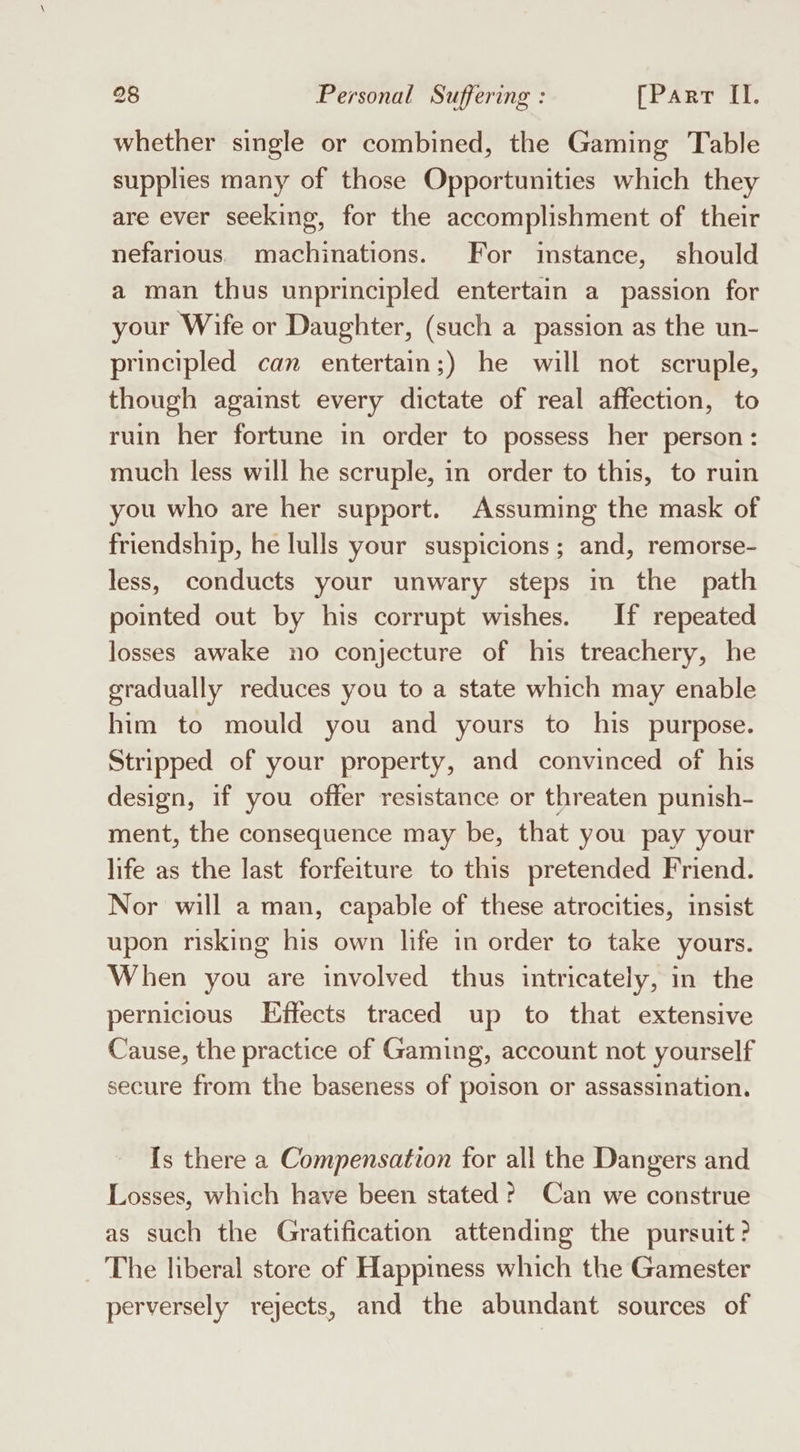 whether single or combined, the Gaming Table supplies many of those Opportunities which they are ever seeking, for the accomplishment of their nefarious. machinations. For imstance, should a man thus unprincipled entertain a passion for your Wife or Daughter, (such a passion as the un- principled can entertain;) he will not scruple, though against every dictate of real affection, to ruin her fortune in order to possess her person : much less will he scruple, in order to this, to ruin you who are her support. Assuming the mask of friendship, he lulls your suspicions; and, remorse- less, conducts your unwary steps in the path pointed out by his corrupt wishes. If repeated losses awake no conjecture of his treachery, he gradually reduces you to a state which may enable him to mould you and yours to his purpose. Stripped of your property, and convinced of his design, if you offer resistance or threaten punish- ment, the consequence may be, that you pay your life as the last forfeiture to this pretended Friend. Nor will a man, capable of these atrocities, insist upon risking his own life in order to take yours. When you are involved thus intricately, in the pernicious Effects traced up to that extensive Cause, the practice of Gaming, account not yourself secure from the baseness of poison or assassination, [s there a Compensation for all the Dangers and Losses, which have been stated? Can we construe as such the Gratification attending the pursuit? The liberal store of Happiness which the Gamester perversely rejects, and the abundant sources of