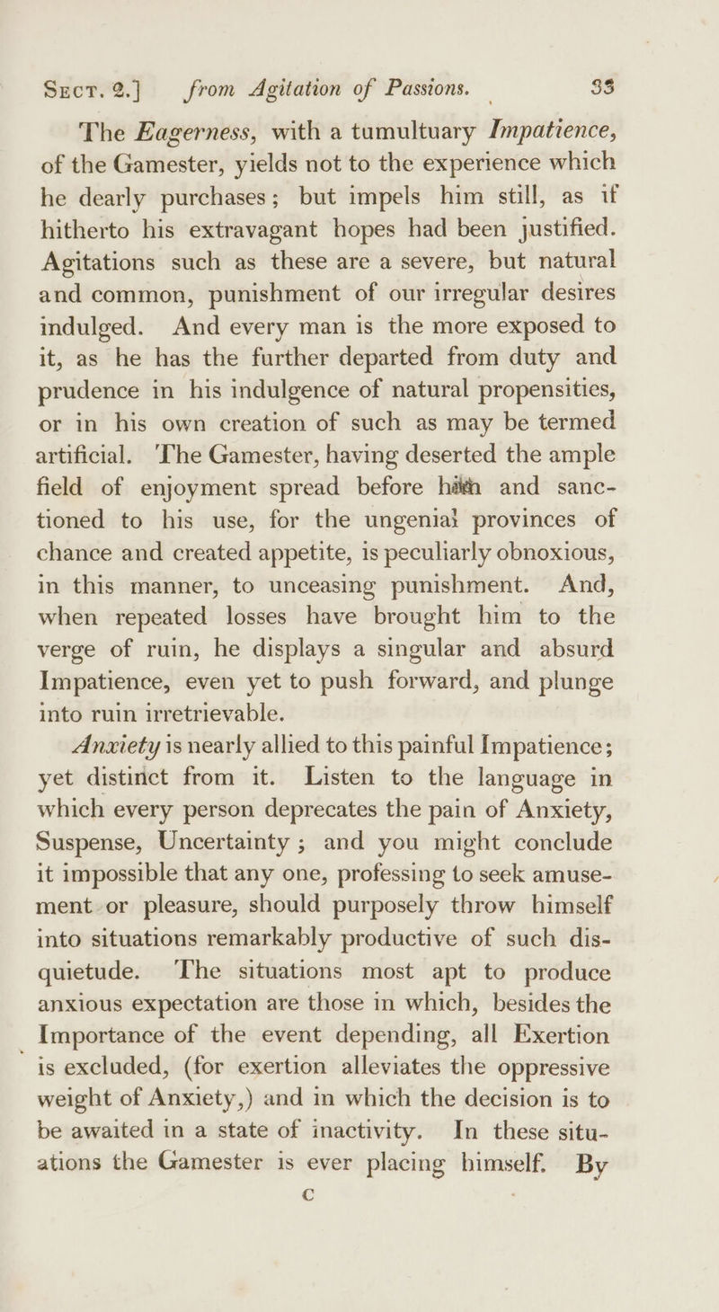 The Eagerness, with a tumultuary Impatience, of the Gamester, yields not to the experience which he dearly purchases; but impels him still, as if hitherto his extravagant hopes had been justified. Agitations such as these are a severe, but natural and common, punishment of our irregular desires indulged. And every man is the more exposed to it, as he has the further departed from duty and prudence in his indulgence of natural propensities, or in his own creation of such as may be termed artificial. ‘The Gamester, having deserted the ample field of enjoyment spread before hah and sanc- tioned to his use, for the ungenia! provinces of chance and created appetite, is peculiarly obnoxious, in this manner, to unceasing punishment. And, when repeated losses have brought him to the verge of ruin, he displays a singular and absurd Impatience, even yet to push forward, and plunge into ruin irretrievable. Anxiety is nearly allied to this painful Impatience; yet distinct from it. Listen to the language in which every person deprecates the pain of Anxiety, Suspense, Uncertainty ; and you might conclude it impossible that any one, professing to seek amuse- ment or pleasure, should purposely throw himself into situations remarkably productive of such dis- quietude. ‘The situations most apt to produce anxious expectation are those in which, besides the Importance of the event depending, all Exertion is excluded, (for exertion alleviates the oppressive weight of Anxiety,) and in which the decision is to be awaited in a state of inactivity. In these situ- ations the Gamester is ever placing bimself. By c .