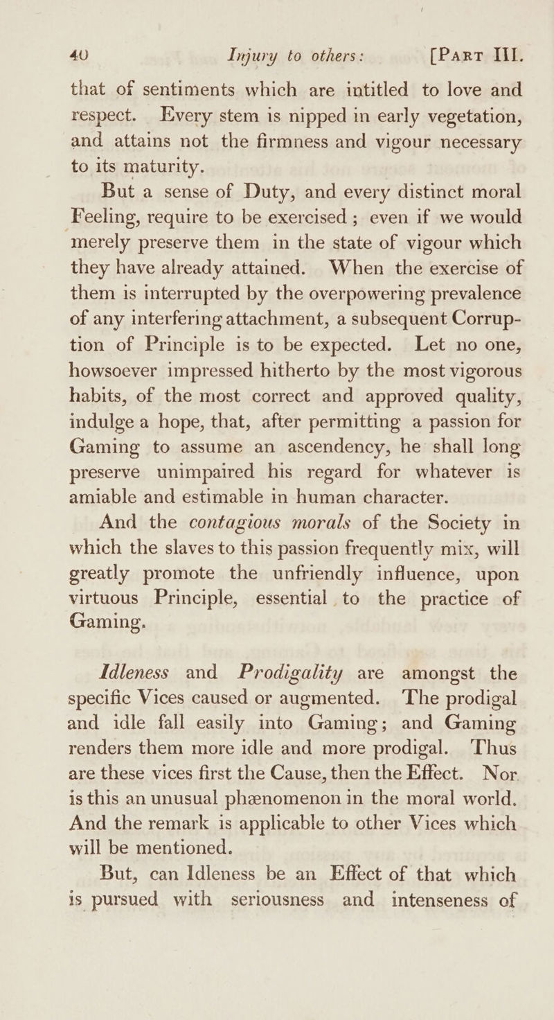 that of sentiments which are intitled to love and respect. Every stem is nipped in early vegetation, and attains not the firmness and vigour necessary to its maturity. But a sense of Duty, and every distinct moral Feeling, require to be exercised ; even if we would ‘merely preserve them in the state of vigour which they have already attained. When the exercise of them is interrupted by the overpowering prevalence of any interfering attachment, a subsequent Corrup- tion of Principle is to be expected. Let no one, howsoever impressed hitherto by the most vigorous habits, of the most correct and approved quality, indulge a hope, that, after permitting a passion for Gaming to assume an ascendency, he shall long preserve unimpaired his regard for whatever is amiable and estimable in human character. And the contagious morals of the Society in which the slaves to this passion frequently mix, will greatly promote the unfriendly influence, upon virtuous Principle, essential to the practice of Gaming. Idleness and Prodigality are amongst the specific Vices caused or augmented. The prodigal and idle fall easily into Gaming; and Gaming renders them more idle and more prodigal. ‘Thus are these vices first the Cause, then the Effect. Nor is this an unusual phenomenon in the moral world. And the remark is applicable to other Vices which will be mentioned. But, can Idleness be an Effect of that which is pursued with seriousness and intenseness of