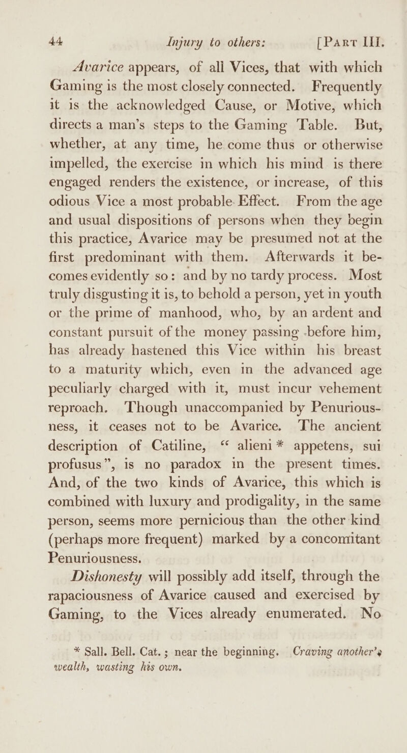 Avarice appears, of all Vices, that with which Gaming is the most closely connected. Frequently it is the acknowledged Cause, or Motive, which directs a man’s steps to the Gaming Table. But, whether, at any time, he come thus or otherwise impelled, the exercise in which his mind is there engaged renders the existence, or increase, of this odious Vice a most probable. Effect. From the age and usual dispositions of persons when they begin this practice, Avarice may be presumed not at the first predominant with them. Afterwards it be- comes evidently so: and by no tardy process. Most truly disgusting it is, to behold a person, yet in youth or the prime of manhood, who, by an ardent and constant pursuit of the money passing -before him, has already hastened this Vice within his breast to a maturity which, even in the advanced age peculiarly charged with it, must incur vehement reproach. ‘Though unaccompanied by Penurious- ness, it ceases not to be Avarice. The ancient description of Catiline, ‘ alieni* appetens, sui profusus”, is no paradox in the present times. And, of the two kinds of Avarice, this which is combined with luxury and prodigality, in the same person, seems more pernicious than the other kind (perhaps more frequent) marked by a concomitant Penuriousness. , Dishonesty will possibly add itself, through the rapaciousness of Avarice caused and exercised by Gaming, to the Vices already enumerated. No * Sall. Bell. Cat.; near the beginning. Craving another’ wealth, wasting his own.
