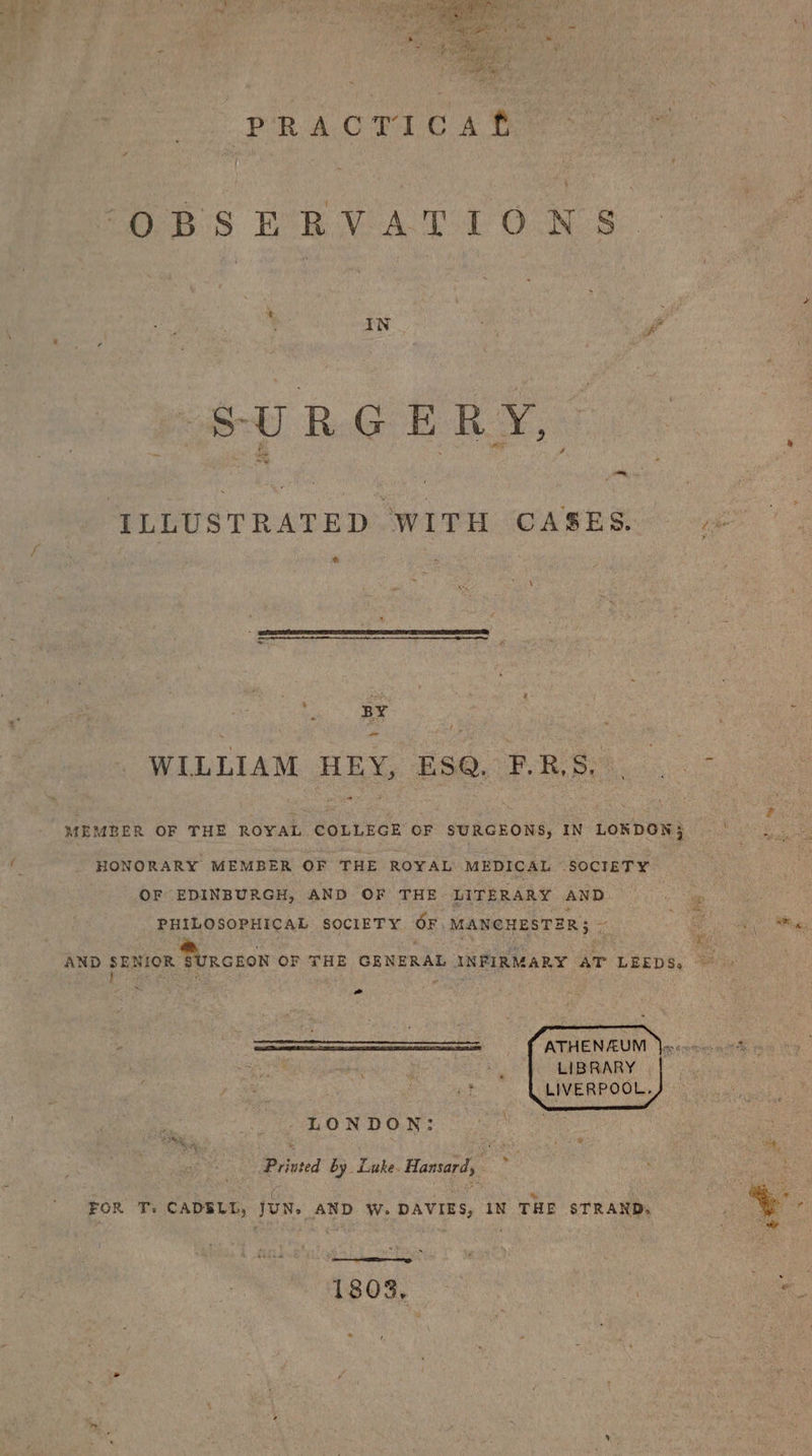 PR AOTC A OBSERVATIONS. : ‘ IN Pa SURGERY, Bs . 4 ii ILLUSTRATED WITH CASES. (ge @ oe, ae ay é WILLIAM HEY, ESQ. F Rb 2 + ‘ 2 ie x i fF MEMBER OF THE ROYAL COLLEGE OF SURGEONS, IN LONDON} |. HONORARY MEMBER OF THE ROYAL MEDICAL SOCIETY OF EDINBURGH, AND OF THE LITERARY AND a PHILOSOPHICAL SOCIETY OF. MANCHESTER; -— Be ald Rigs “AND srxion SURGEON OF THE GENERAL INFIRMARY AT LEEDS, ~ &gt; ATHENAUM Jess ces 0% : LIBRARY | ; LIVERPOOL. : | LONDON: : . ia a . \ ¢ ; + 9 Priuted by Luke. Hansard, ~ eee FOR T: CADSLL, JUN. AND W. DAVIES, IN THE STRAND, . +. 1803, ite