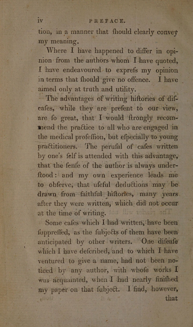ae Ser tt BR Maree. - tion, in a manner that fhould si convey | my meaning. Where I have happened to differ in opi- ‘nion’ from the authors whom I have quoted, I have endeavoured, to exprefs my opinion _ in terms that fhould give no offence. I have aimed only at truth and utility. : The advantages of writing hiftories of ait oe while they” are prefent to our. view, are fo great, that’ I would ‘ftrongly recom- wend the practice to all who are engaged in the medical profeffion, but efpecially to young practitioners.’ The perufal of ‘cafes written by one's felf is attended with this advantage, that the fenfe of the author ‘is always under- ftood: and my own experience leads. me. to obferve, ‘that ufeful- dedu€tions may be: drawn from: faithful ‘hiftories, many’ years. after they were written, which did not oceur Some cafes which I had ‘written;: inte been’ fuppreffed, as the fubjeéts-of them have: been anticipated by other. writers. ‘One difeafe which I have deferibed, and to ‘which T have ventured to give a name; had not been'no- ticed by any author, with whofe works [I was acquainted, when I had nearly finifhed — my la on that fubject. I find, however, Diyos that.