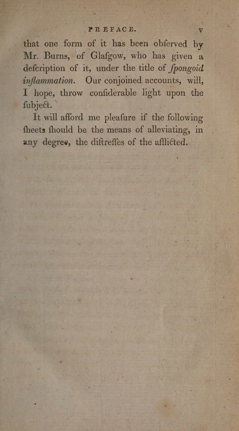 } PREFACE. es Vv that one form of it has been Shiereed by Mr. Burns, of Glafgow, who has given a defcription of it, under the title of /pongoid inflammation. Our conjoined accounts, will, I hope, throw confiderable light upon the — fabject. © It will afford me pleafure if the following fheets fhould be the means of alleviating, in any degree, the diftreffes of the afflicted.