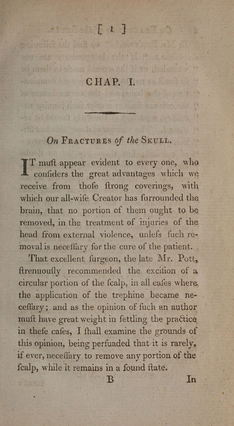 On Fractures of the SKULL. Te muft appear evident to every one, who confiders the great advantages which we receive from thofe ftrong coverings, with | which our all-wife Creator has furrounded the brain, that no portion of them ought. to be removed, in the treatment of injuries of the head from external violence, unlefs fuch re- moval is neceffary for the cure of the patient. That excellent furgeon, the late Mr. Pott, ftrenuoutly recommended the excilion of a circular portion of the fcalp, in all cafes where, the application of the trephine became ne- . ceffary; and as the opinion of fuch an author muft have great weight in fettling the practice in thefe cafes, I fhall examine he grounds of | this opinion, being perfuaded that it is rarely, ‘if ever, neceffary to remove any portion of the {calp, while it remains in a found ftate. B In