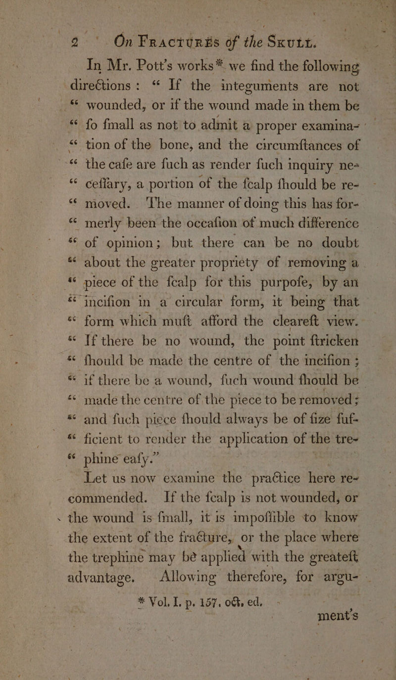In Mr. Pott’s works* we find the following wounded, or if the wound made in them be fo fmall as not to admit a proper examina= ~~ tion of the bone, and the circumftances of the cafe are fuch as render fuch inquiry ne ceffary, a portion of the fcalp fhould be re- moved. ‘The manner of doing this has for- about the greater propriety of removing a. form which muft afford the cleareft view. If there be no wound, the point ftricken fhould be made the centre of the ineifion ; made the centre of the piece to be removed ; and fuch piece fhould always be of fize fuf- ficient to render the application of La tre- phine eafy.” Let us now examine the Atichiag here re- * Vol. Ip » 107, ot: ed, i : ments