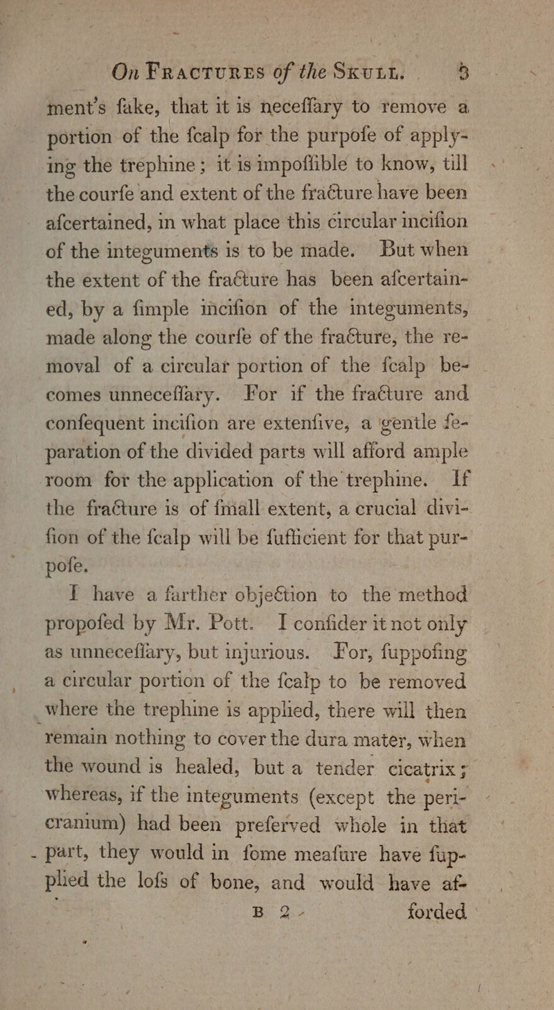 ~~ On Fractures of theSxutt. 8 ment’s fake, that it is neceffary to remove a _ portion of the fcalp for the purpofe of apply-. ing the trephine ; it is impofiible to know, till the courfe and extent of the fracture have been afcertained, in what place this circular incifion of the integuments is to be made. But when the extent of the fracture has been afcertain- ed, by a fimple incifion of the integuments, made along the courfe of the fracture, the re- moval of a circular portion of the fcalp be- | comes unneceffary. lor if the fracture and. confequent incifion are extenfive, a gentle fe- paration of the divided parts will afford ample room for the application of the trephine. if the fraGture is of fmiall extent, a crucial divi- fion of the fealp will be fufficient for that pur- pofe. I have a farther objeétion to the method propofed by Mr. Pott. I confider it not only as unneceffary, but injurious. or, fuppofing a circular portion of the fcalp to be removed where the trephine is applied, there will then remain nothing to cover the dura mater, when the wound is healed, but a tender cleatrix 5 whereas, if the integuments (except the peri- cranium) had been preferved whole in that - part, they would in fome meafure have fup- were the lofs of bone, and would have af- Be O:2 forded. |