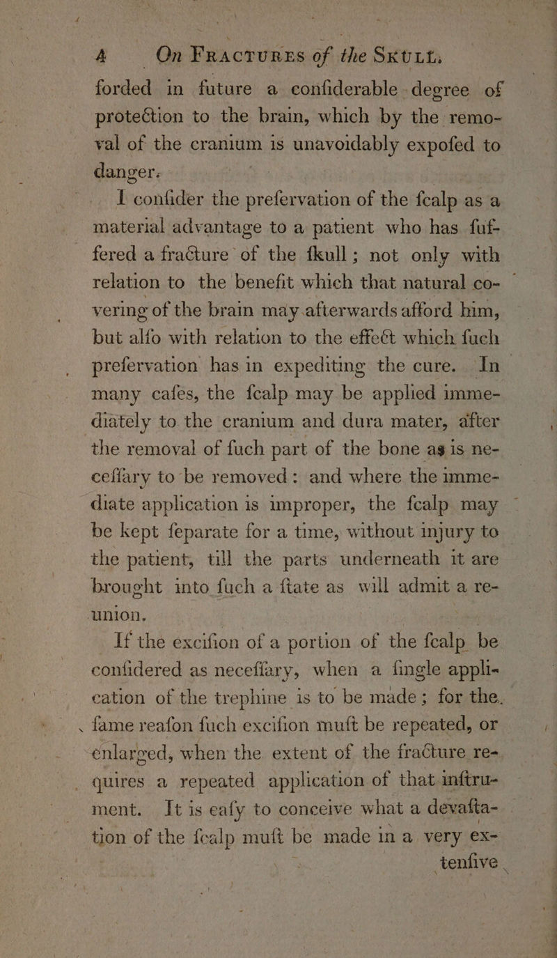 7 forded in future a confiderable degree of protection to the brain, which by the remo- val of the cranium is unavoidably expofed to danger. I contider the prefervation of the foiled as a material advantage to a patient who has fuf- fered a fracture of the fkull; not only with vering of the brain may.afterwards afford him, but alfo with relation to the effeét which fuch many cafes, the fealp may be applied imme- diately to the cranium and dura mater, after the removal of fuch part of the bone ag is ne- ceffary to be removed: and where the imme- diate application is improper, the fcalp may be kept feparate for a time, without injury to the patient, till the parts underneath it are brought into fuch a fiate as wall admit a re- If the excifion of a portion of the fcalp be confidered as neceflary, when a fingle appli- fame reafon fuch excilion muft be repeated, or enlarged, when the extent of the fracture re- tion of the fealp muft be made 3 in a very ex= ; tenfive | =