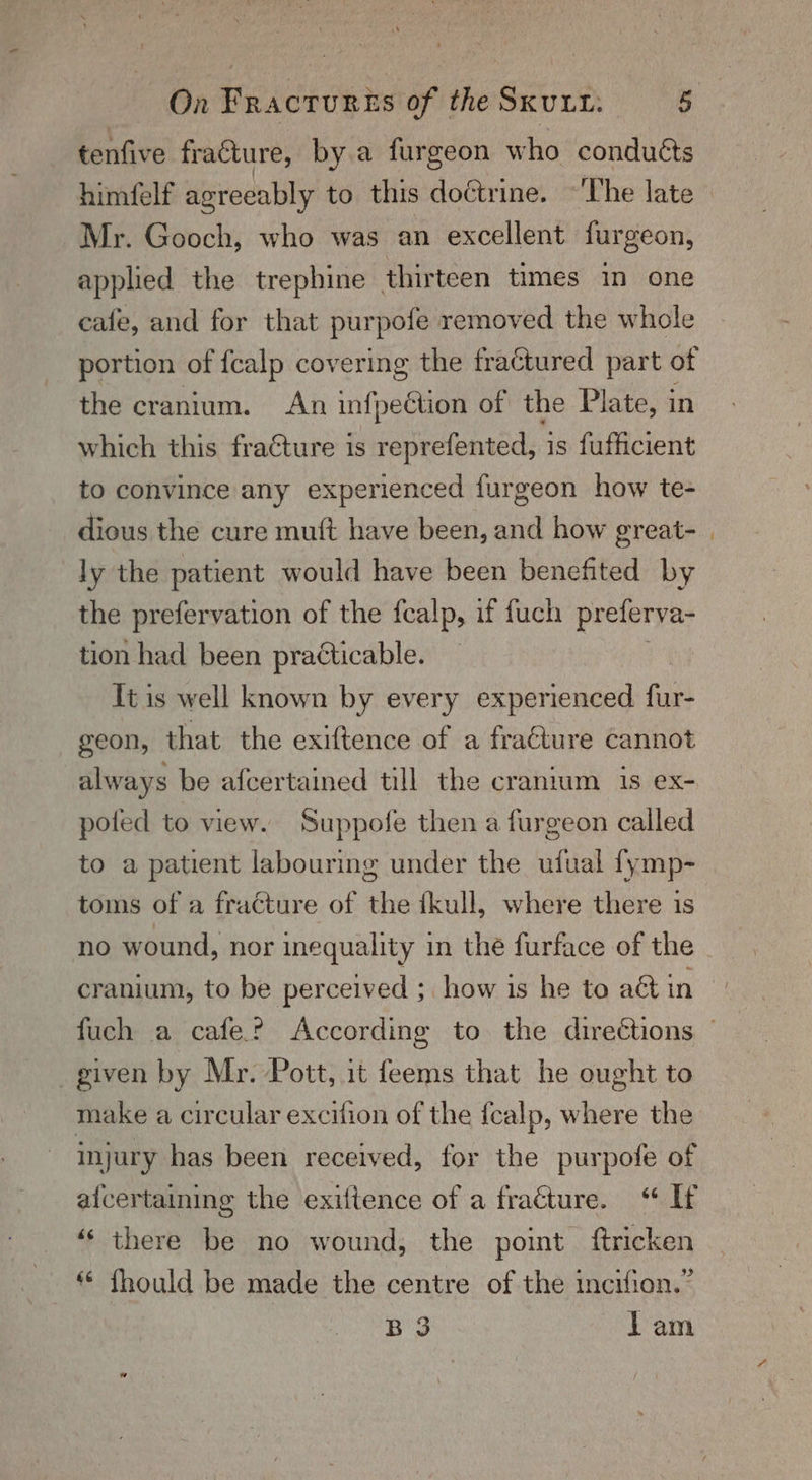 tenfive fracture, bya furgeon who conducts Mr. Gooch, who was an excellent furgeon, applied the trephine thirteen times in one cafe, and for that purpofe removed the whole portion of fealp covering the fractured part of the cranium. An infpeétion of the Plate, in which this fracture is reprefented, is fufficient to convince any experienced furgeon how te- dious the cure muft have been, and how great- ly the patient would have been benefited by the prefervation of the {calp, if fuch preferva- tion had been practicable. Tt is well known by every experienced fur- geon, that the exiftence of a fraéture cannot always be afcertained till the cranium 1s ex- poled to view. Suppofe then a furgeon called to a patient labouring under the ufual {ymp- toms of a fracture of the fkull, where there is no wound, nor inequality in the furface of the given by Mr. Pott, it feems that he ought to make a circular excifion of the {ealp, where the injury has been received, for the purpofe of aicertaining the exiftence of a fracture. ‘“ If ‘‘ there be no wound, the point ftricken “ fhould be made the centre of the incifion.” B 3 lam