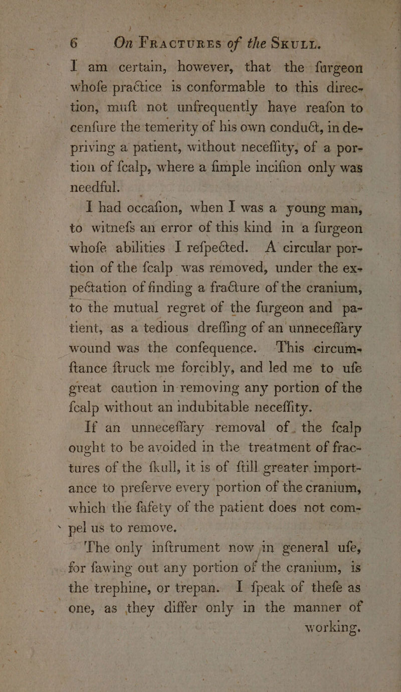 \ ; 6 On Fractures of the SKULL. I am certain, however, that the furgeon whofe practice 1s conformable to this direc~ tion, muft not unfrequently haye reafon to a cenfure the temerity of his own conduét, in de- priving a patient, without neceffity, of a por- tion of {calp, where a fimple ineifion only’ was negeinne ei. &gt; I had occafion, when | was a young man, - to witnefs an error of this kind in a furgeon whofe abilities I refpeéted. A circular por- tion of the fcalp was removed, under the ex- pectation of finding a fracture of the cranium, to the mutual regret of the furgeon and pa- tient, as a tedious dreffing of an unneceflary wound was the confequence. This circum- {tance ftruck me forcibly, and led me to ufe great caution in removing any portion of the {calp without an indubitable neceffity. If an unneceflary removal of. the fealp ought to be avoided in the treatment of frac- tures of the fkull, it is of full greater import- ance to preferve every portion of the cranium, which the fafety of the patient does not com- pel us to remove, ~The only inftrument now in meee ufe, for fawing out any portion of ‘the cranium, is the trephine, or trepan. I fpeak of thefe as one, as they differ only in the manner of working,