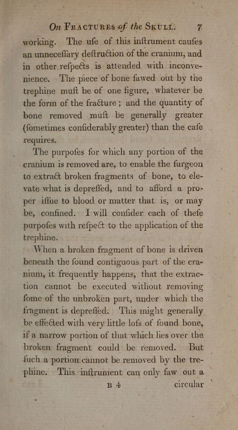 gir isias. The ufe of this inftrument caufes an unneceflary deftruétion of the cranium, and - in other. re{peéts is attended with inconve- nience. The piece of bone fawed out by the trephine mutt be of one figure, whatever be the form of the fracture; and the quantity of bone removed muft be generally greater (fometimes confiderably greater) than the cafe requires. The purpofes for which any portion of the cranium is removed are, to enable the furgeon to extract broken fragments of bone, to ele- vate what is deprefled, and to afford a pro- ‘per iffue to blood or matter that is, or may be, confined. I will confider each of thefe purpotfes with suas to the appheation of the trephine. When a broken fragment of bone is driven beneath the found contiguous part of the cra- nium, it frequently happens, that the extrac- tion cannot be executed witliout removing _fome-of the unbroken part, under which the fragment is depreffed: ‘This might generally be effected with very little lofs of found bone, uf a narrow portion of that which lies over the broken fragment could’ be removed. But fuch a portion cannot be removed by the tre- phine. » This. inftrument can only faw out a | | B 4 | circular —