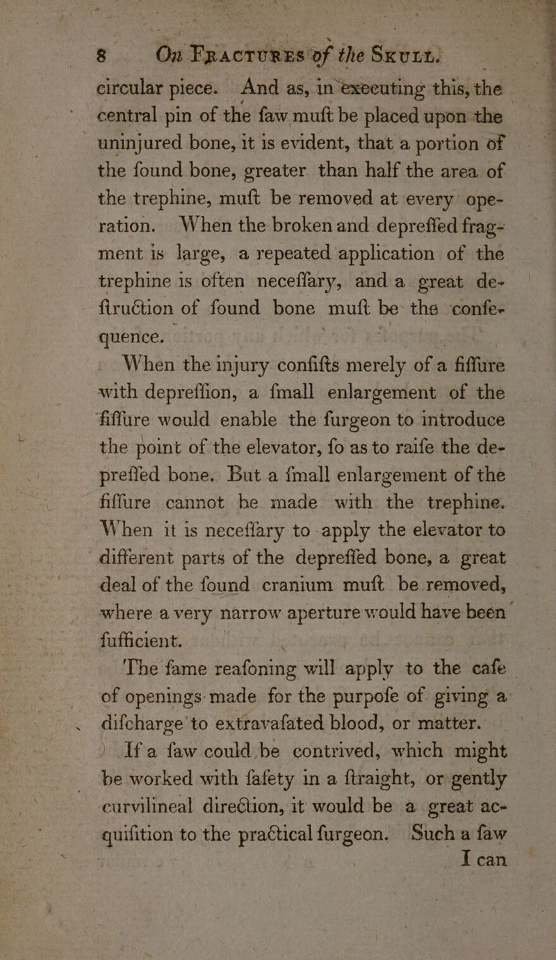 the found bone, greater than half the area of the trephine, muft be removed at every ope- ration. When the broken and depreffed frag- trephine 1s often necefiary, anda great de- quence. When the injury confifts Races of a fiffure with depreffion, a {mall enlargement of the fiflure would enable the furgeon to introduce the point of the elevator, fo as to raife the de- preffed bone, But a fmall enlargement of the fiffure cannot he made with the trephine, - When it is neceffary to apply the elevator to different parts of the depreffed bone, a great deal of the found cranium muft be removed, fufficient. ‘ eran extravafated blood, or matter. Ifa faw could be contrived, which might  worked with fafety in a ftraight, or gently curvilineal direétion, it would be a great ac- can Se: eae