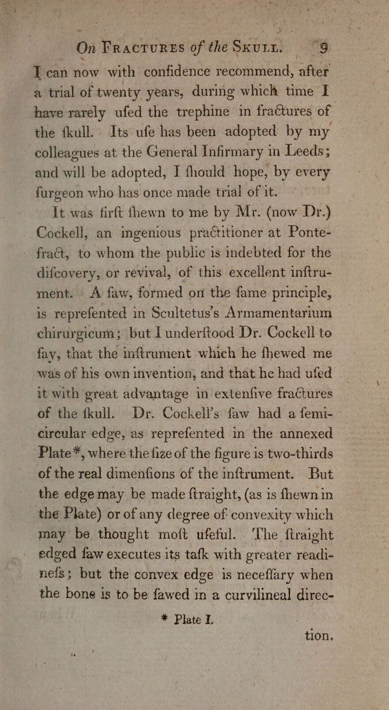 - Tcan now with confidence recommend, after a trial of twenty years, during which time I have rarely ufed the trephine in fractures of : the fkull. Its ufe has been adopted by my colleagues at the General Infirmary in Leeds; and will be adopted, I fhould hope, by every furgeon who has once made trial of it. It was firft fhewn to me by Mr. (now Dr.) Cockell, an ingenious practitioner at Ponte- fract, to whom the public 1s indebted for the difcovery, or revival, of this excellent inftru- ment. | A faw, formed on the fame principle, is reprefented in Scultetus’s Armamentarium chirurgicum; but I underftood Dr. Cockell to fay, that the inftrument which he fhewed me was of his own invention, and that he had ufed it with great advantage in extenfive fraGures of the fkull. Dr. Cockell’s faw had a femi- circular edge, as reprefented in the annexed Plate*, where the fize of the figure is two-thirds of the real dimenfions of the inftrument. But the edge may be made ftraight, (as is fhewn in the Plate) or of any degree of convexity which may be thought moft ufeful. ‘The ftraight edged faw executes its tafk with greater readi- nels; but the convex edge is neceffary when the bone is to be fawed in a curvilineal direc- * Plate L : tion,