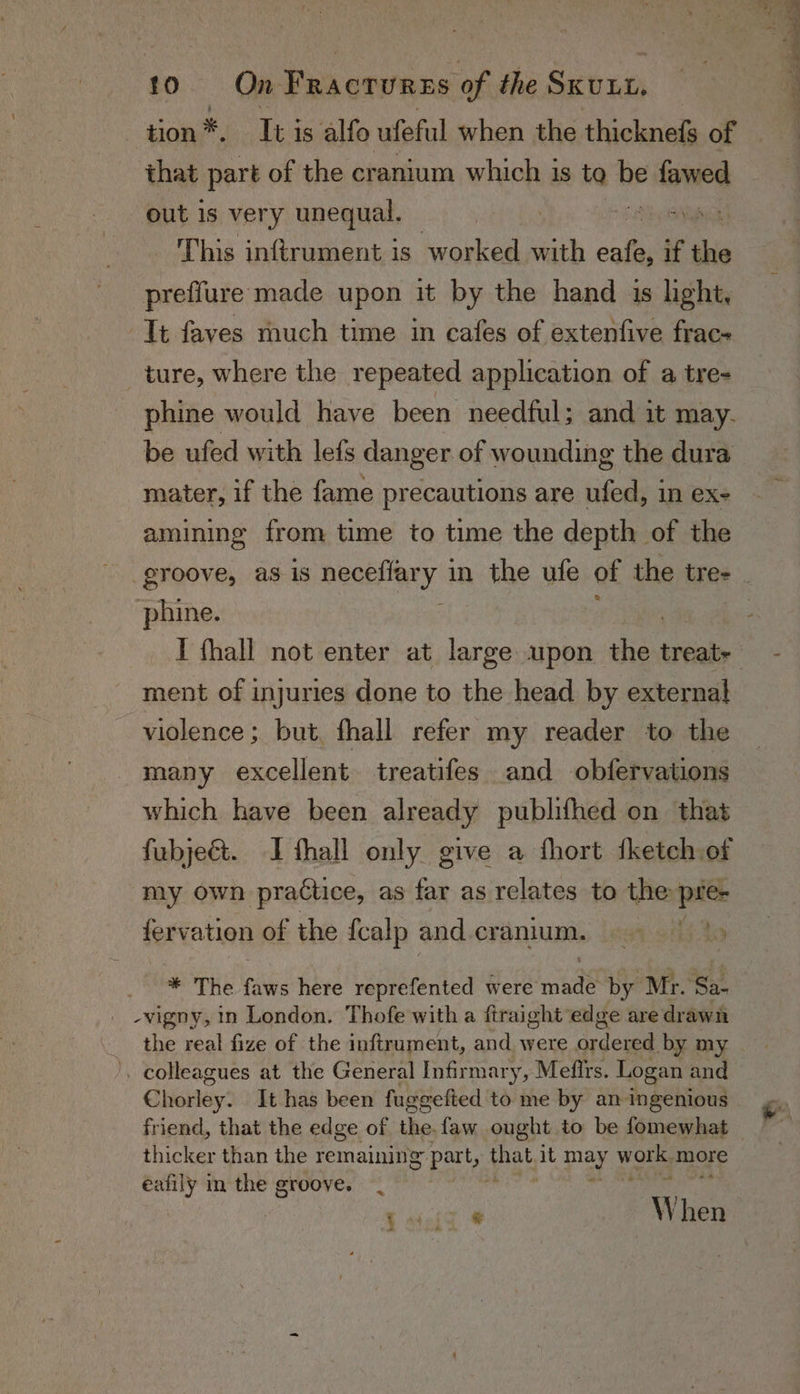 ) wank. Iti is alfo ufeful when the thicknefe of that part of the cranium which is to be fawed out is very unequal. IGA This infirument is worked with se if thio preffure made upon it by the hand is light, phine would have been needful; and it may. be ufed with lefs danger. of wounding the dura mater, if the fame precautions are ufed, in ex- amining from time to time the depth of the phine. ment of injuries done to the head by external violence ; but, fhall refer my reader to the many excellent treatifes and obfervations which have been already publifhed on that fubje&amp;t. I thall only give a fhort tketch of my own practice, as far as relates to the pie 4 * fervation of the fcalp and. cranium. * The faws here reprefented were tse by Mr. Sa- the real fize of the inftrument, and were Adee by my Chisiay: It has been fuggefted to me by an ingenious friend, that the edge of the.faw ought to be fomewhat thicker than the remaining part, that it may work more eafily in the groove. | Pe Oe ee, b sig) ¥ W hen Ae ea” (Wie ners: