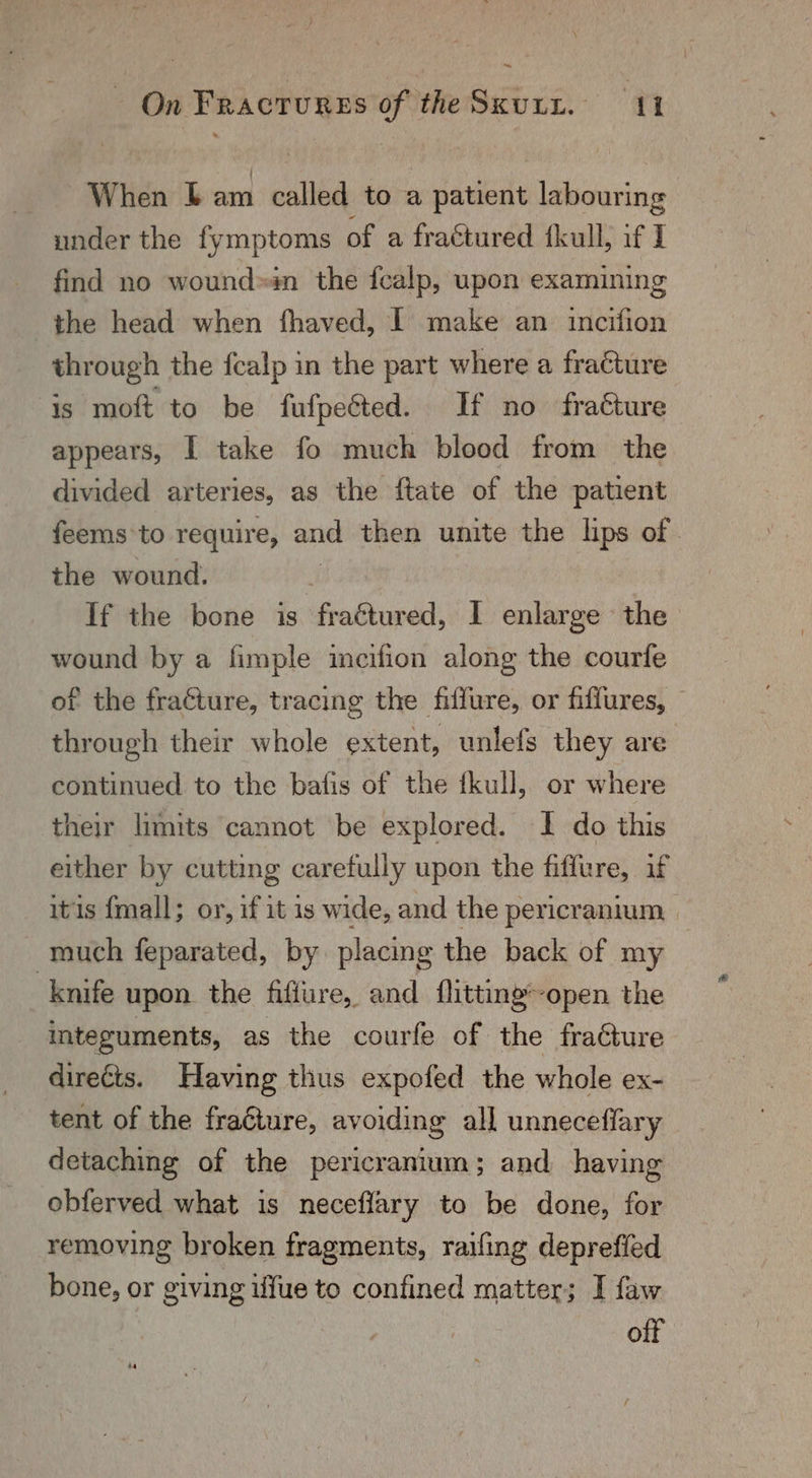 ~ | On Fractures of the SKULL. 11 When Lam cate) to a patient labouring under the fymptoms of a fractured fkull; if I find no wound»in the fealp, upon examining the head when fhaved, | make an incifion through the fcalp in the part where a fracture is moft to be fufpected. If no fracture appears, I take fo much blood from the divided arteries, as the ftate of the patient feems to require, and then unite the lips of . the wound. If the bone is tieditiieddi I enlarge the wound by a fimple incifion along the courfe of the fracture, tracing the fiffure, or fiffures, — through their whole extent, unlefs they are continued to the bafis of the {kull, or where their limits cannot be explored. I do this either by cutting carefully upon the fiffure, if itis {mall; or, if it is wide, and the pericranium | much feparated, by placing the back of my knife upon the fiffure,, and flitting’-open the integuments, as the courfe of the fraGure direéts. Having thus expofed the whole ex- tent of the fracture, avoiding all unneceffary detaching of the pericranium; and having obferved what is neceflary to be done, for removing broken fragments, raifing deprefled bone, or giving ufue to confined matter; I faw off