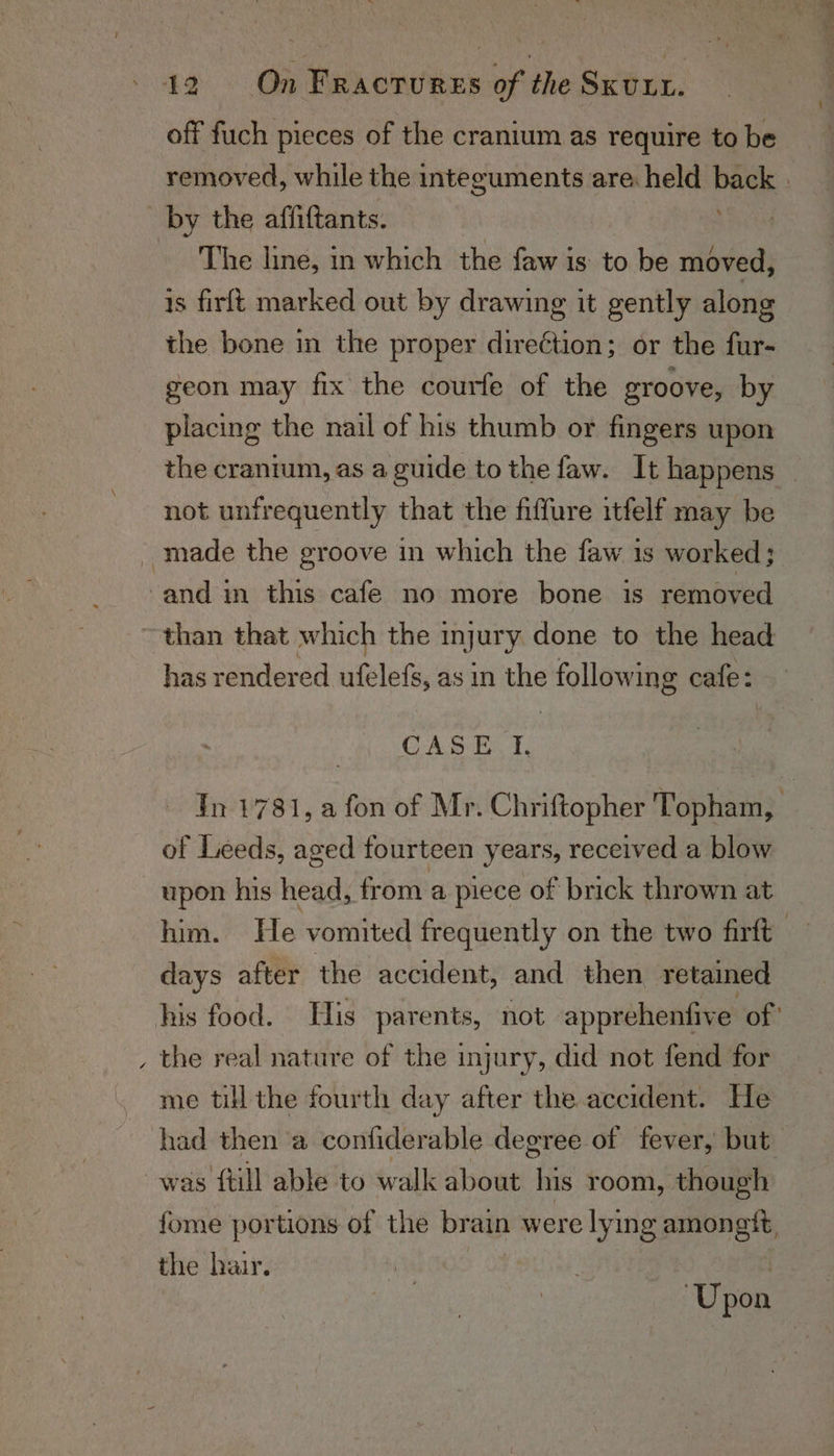 off fuch pieces of the cranium as require to be removed, while the integuments are held back | by the affiftants. The line, in which the faw is to be moved, is firlt marked out by drawing it gently along the bone in the proper direction; or the fur- geon may fix the courfe of the groove, by placing the nail of his thumb or fingers upon the cranium, as a guide to the faw. It happens _ not unfrequently that the fiffure itfelf may be _ made the groove in which the faw is worked; -and in this cafe no more bone is removed than that which the injury done to the head has rendered eles as in the following cafe: CASE. f. Tn 1781, a fon of Mr. Chriftopher Topham, of Leeds, aged fourteen years, received a blow upon his head, from a piece of brick thrown at him. He vomited frequently on the two firft days after the accident, and then retained his food. His parents, not apprehenfive of ' , the real nature of the injury, did not fend for me till the fourth day after the accident. He had then a confiderable degree of fever, but was {till able to walk about. his room, though fome portions of the brain were lying amongit, the hair. 3 Upon