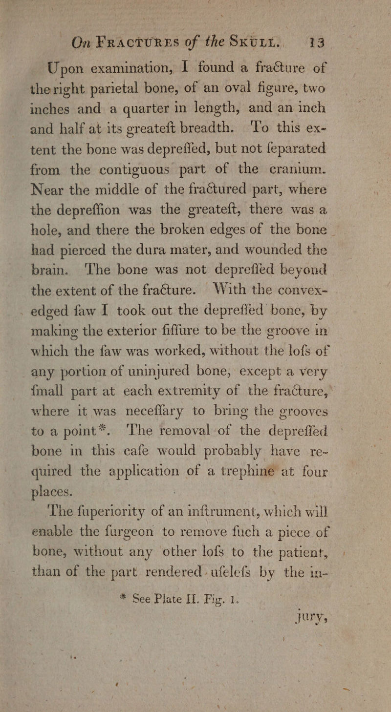 Upon examination, I found a fra&amp;ture of the right parietal bone, of an oval figure, two inches and a quarter in length, and an inch and half at its greateft breadth. ‘To this ex- tent the bone was depreffed, but not feparated from the contiguous part of the cranium. Near the middle of the fraétured part, where the depreffion was the greateft, there was a hole, and there the broken edges of the bone _ had pierced the dura mater, and wounded the brain. ‘The bone was not deprefled beyond the extent of the fra€ture. With the convex- . edged faw I took out the depreffed bone, by making the exterior fiffure to be the groove in which the faw was worked, without the lofs of any portion of uninjured bone, except a very fmall part at each extremity of the fracture, where it was neceflary to bring the grooves to a point*. ‘The removal-of the depreffed bone in this cafe would probably have re- quired the application of a trephine at four places. ‘Lhe fupericrity of an inftrument, which will enable the furgeon to remove fuch a piece of bone, without any other lofs to the patient, than of the part rendered ufelefs by the in- * See Plate II. Fig. 1. jury,