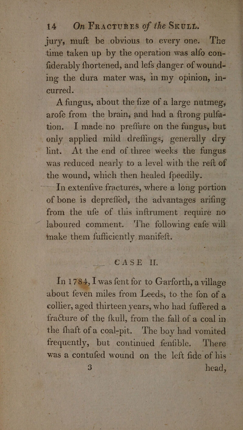 jury; muft be obvious to every one. The time taken up by the operation was alfo con-- fiderably fhortened, and lets danger of wound- © ing the dura mater Was, in ey opinion, in- curred. A fungus, about the fize of a large nintmng, a arofe from the brain, and had a firong pulfa- tion. I made no prefiure on the fungus, but only applied mild dreffings, generally dry lint. At the end of three weeks the fungus was reduced nearly to a level with the reft of _the wound, which then healed {peedily. In extentfive fractures, where a long portion of bone is deprefied, the advantages arifing from the ufe of this inftrument require no ~ laboured comment. ‘The following cafe will make them fuffiiciently manifeft. RS ar 5 In 1784, I was fent for to Garforth, a village about feven miles from Leeds, tothe fon of a collier, aged thirteen years, who had fuffered a fracture of the fkull, from the fall of a coal in the fhaft ofa coal-pit. ‘The boy had vomited frequently, but continued fenfible. There was a contufed wound on the left fide of his ° 3 | head,