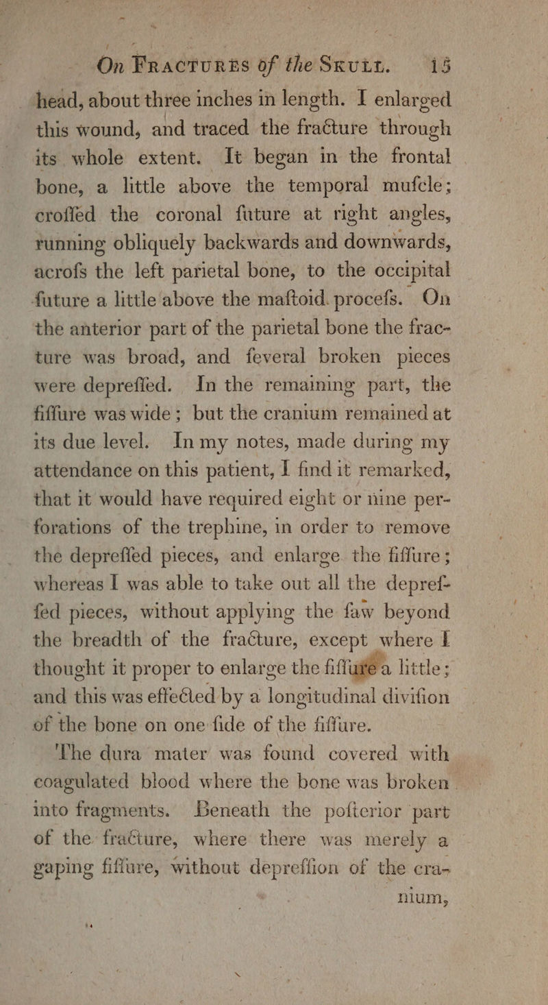 -~ ~ On Fracturss of theSxviz. 15 head, about three inches in length. I enlarged this wound, and traced the fraéture through its whole extent. It began in the frontal bone, a little above the temporal mufcle; eroffed the coronal future at right angles, running obliquely backwards and downwards, acrofs the left parietal bone, to the occipital future a little above the maftoid. procefs. On the anterior part of the parietal bone the frac- ture was broad, and feveral broken pieces were deprefled. In the remaining part, the fiffure was wide; but the cranium remained at its due level. In my notes, made during my attendance on this patient, I find it remarked, that it would have required eight or nine per- forations of the trephine, in order to remove the deprefied pieces, and enlarge. the fiffure ; whereas I was able to take out all the depref- fed pieces, without applying the faw beyond the breadth of the fracture, except where 1 thought it proper to enlarge the fiftiawe a little; and this was efteled by a longitudinal divifion — of the bone on one fide of the fiffure. The dura mater was found covered with coagulated blood where the bone was broken. into fragments. Beneath the pofterior part of the fra¢ture, where there was merely a gaping fiflure, without depreffion of the cra- nium,