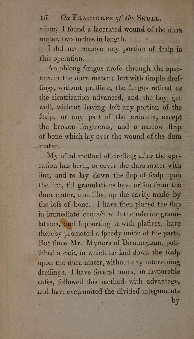 nium, TI found a lacerated wound of the dara mater, two inches in length. : I did not remove any Porno of fealp i in this operation. An oblong fungus arofe through the aper- ture in the dura mater; but with fimple dref- fings, without preffure, the fungus retired as. the cicatrization advanced, and. the boy got well, without having loft any portion of the {calp, or any part of the cranium, except the broken fragments, and a narrow ftrip | of bone which lay over the wound of the dura mater. ; My ufual method of dreffing after the ope- ration has been, to cover the dura mater with lint, and to lay down the flap of fcalp upon | dura mater, and filled up the cavity made by ot the lofs of bone. I have then placed the flap in immediate contaét with the inferior granu- fae lations, and fupporting it with plafters, have thereby promoted a fpeedy union of the parts. But fince Mr. Mynors of Birmingham, pub- ~~ lithed a cafe, in which he laid down the fealp- upon the dura mater, without any intervening dreffings, I have feveral times, in favourable cafes, followed this method with advantage, and have even united the divided integuments by