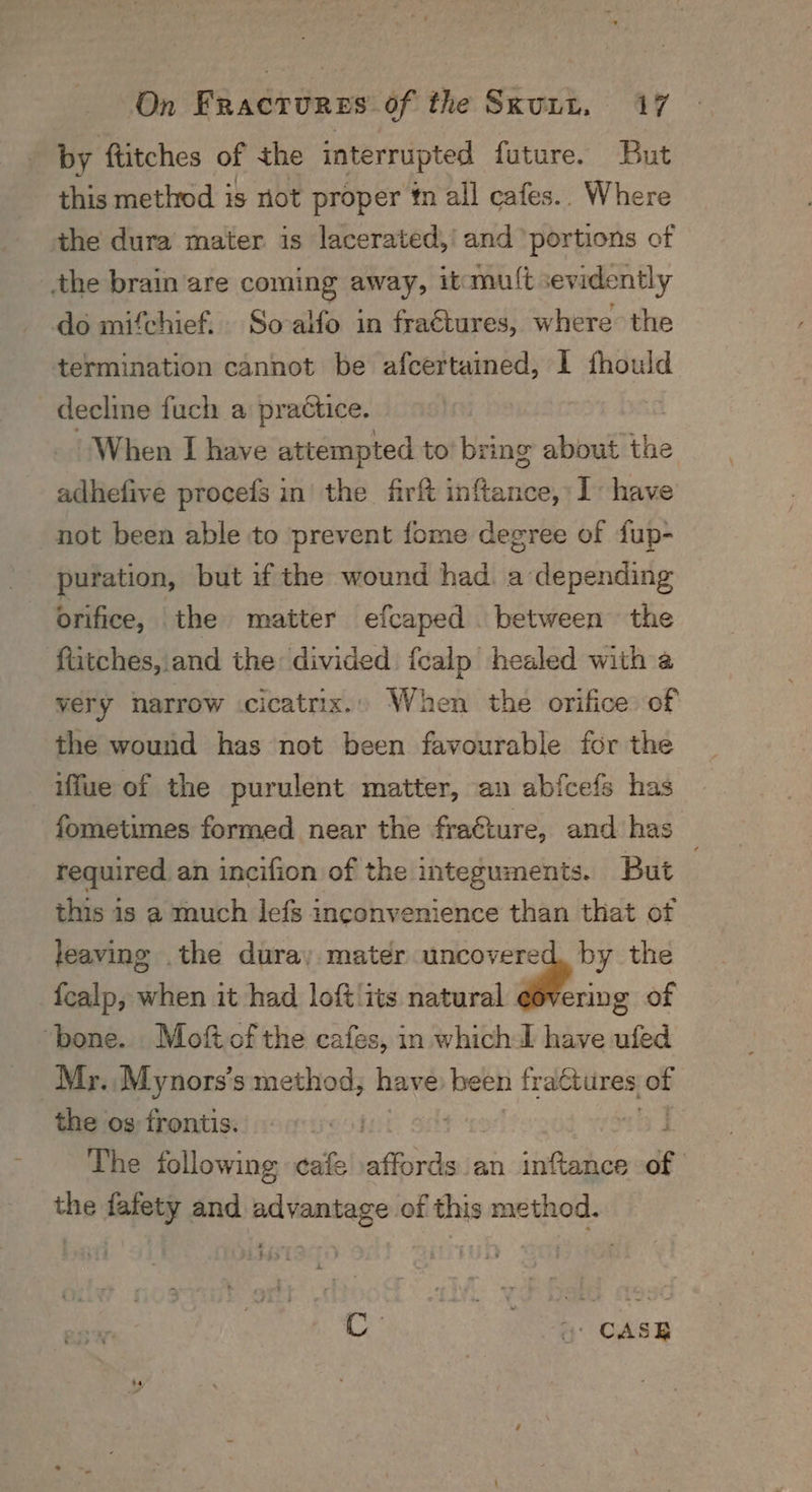 by ftitches of the interrupted future. But this method is not proper én all cafes.. Where the dura mater is lacerated,' and portions of the brain are coming away; itmul{t sex vidently do mifchief. So-alfo in fraétures, where the termination cannot be afcertained, I fhould decline fuch a practice. When I have attempted to’ bring about the adhefive procefs in’ the firft inftance, I: have not been able to ‘prevent fome degree of dup- puration, but if the wound had. a depending orifice, the matter efcaped . between the ‘ftitches, and the divided fcalp healed with a very narrow -cicatrix.» When the orifice: of the wound has not been favourable for the iffue of the purulent matter, an abfcefs has fometimes formed near the fra€ture, and has required an incifion of the integuments. But ; this is a much lefs inconvenience than that of leaving the dura, mater uncovered, by the fealp, when it had loft ‘its natural ¢overing of ‘bone. Moftofthe cafes, in whichd have ufed Mr. Mynors’s method, have been fractures of the os frontis. | The following cafe affords an inftance og the fafety and pd danke of this method. Co Oe: osisy