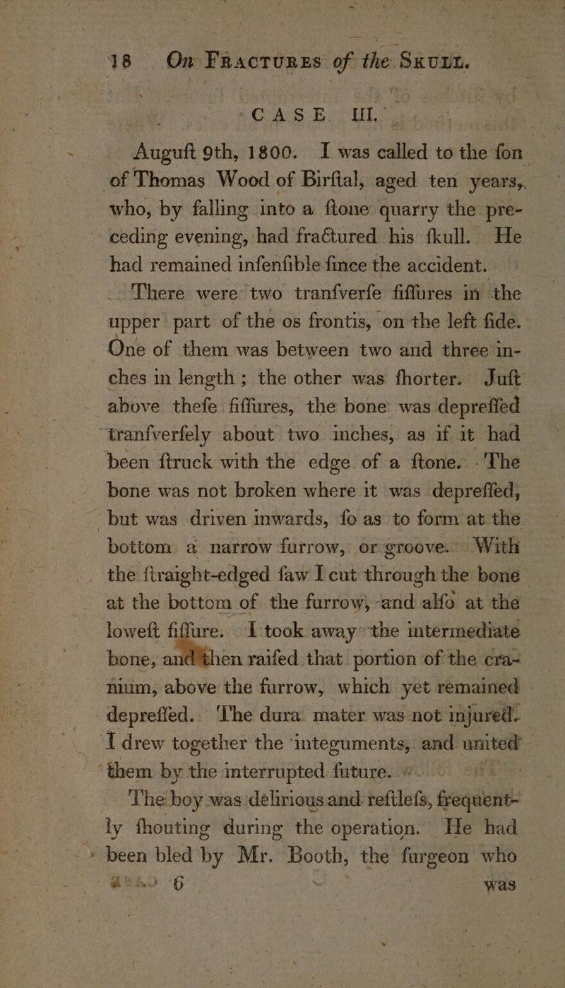 \ my 18 On sjatonacbemese the SkUIt. CAs Bobs Auguft 9th, 1800. I was called to the bi of Thomas Wood of Birftal, aged ten years,, who, by falling into a ftone quarry the pre- ceding evening, had fraGtured his fkull. He had remained infenfible fince the accident. There were two tranfverfe fiffures in the - upper part of the os frontis, on the left fide. One of them was between two and three in- ches in length; the other was fhorter. Juft above thefe fiffures, the bone was depreffed ‘tranfverfely about two. inches, as if it had been ftruck with the edge of a ftone. -The bone was not broken where it was deprefied, _ but was driven inwards, fo as to form at the bottom. a narrow furrow, or groove. With the ftraight-edged faw I cut through the bone at the bottom of the furrow, -and alfo at the loweft fiffure. I took away the intermediate bone, and then raifed that portion of the cra- mum, above the furrow, which yet remained - depreffed. ‘I'he dura. mater was not injured. : ‘I drew together the integuments, and united - “them by the interrupted. future. ; ‘The boy was delirious and reftlefs, Siete: ly fhouting during the operation. He had ‘ been bled by Mr. Booth, the furgeon who
