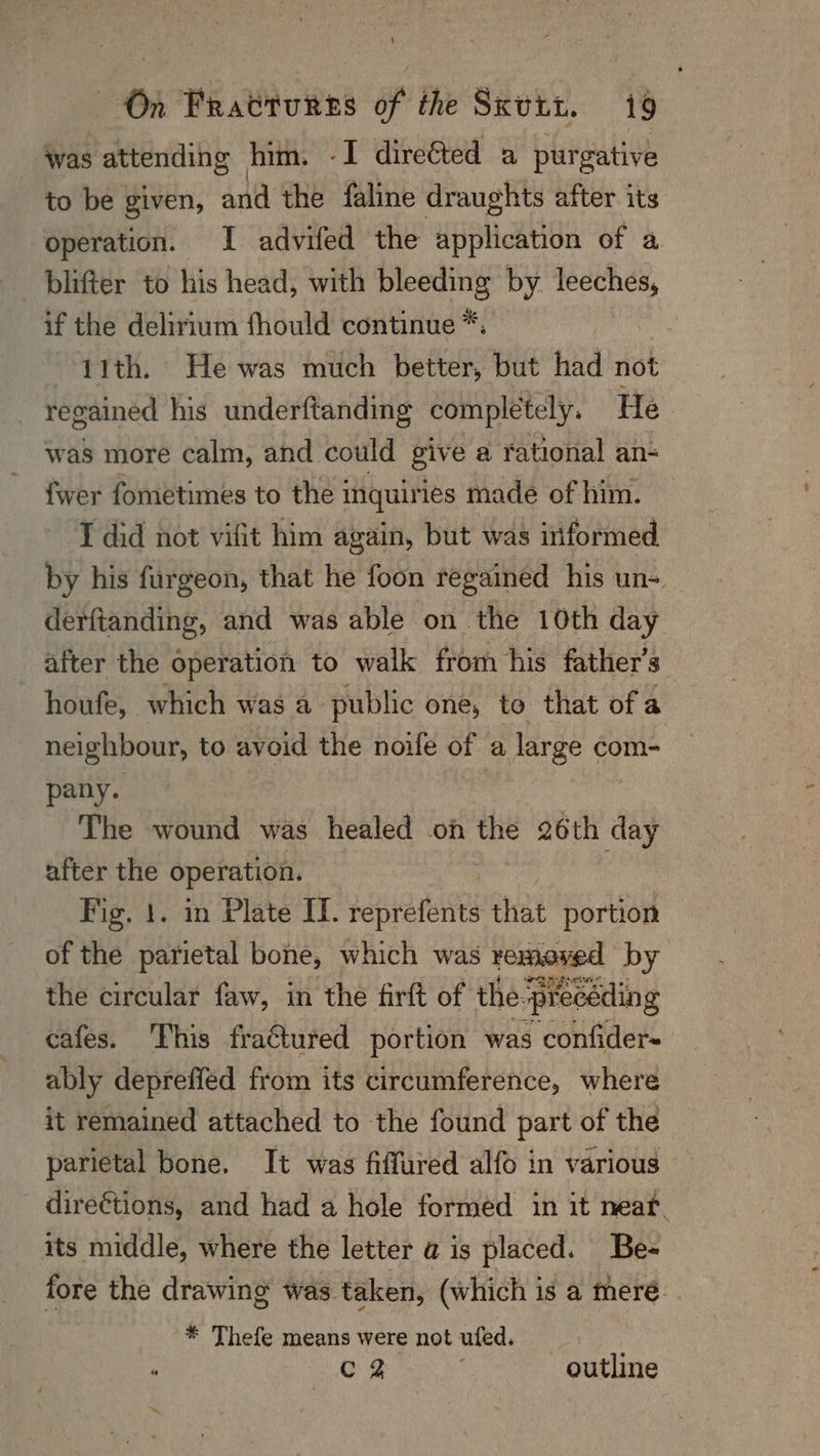 was attending him. -I direéted a purgative to be given, and the faline draughts after. its operation. I advifed the sfiphcAuOn of a blifter to his head, with bleeding by leeches, if the delirium fhould continue *: 11th. He was much better, but had not regained his underftanding completely. He was more calm, and could give a rational an- fwer fometimes to the inquiries made of him. I did not vifit him again, but was informed by his furgeon, that he foon regained his un= derftanding, and was able on the 10th day after the operation to walk from his father’s | —houfe, which was a public one, to that ofa neighbour, to avoid the noife of a large com- pany. 7 The wound was healed on the 26th day after the operation. Fig. 1. in Plate IT. heprateitts that portion of the parietal bone, which was remexed by the circular faw, in the firft of the. “preceding cafes. This fra€tured portion was confider~ ably depreffed from its circumference, where it remained attached to the found part of the parietal bone, It was fiffured alfo in various direétions, and had a hole formed in it near. its middle, where the letter a is placed. Be- fore the drawing was taken, (which is a mere. * Thefe means were not ufed. “ ee outline