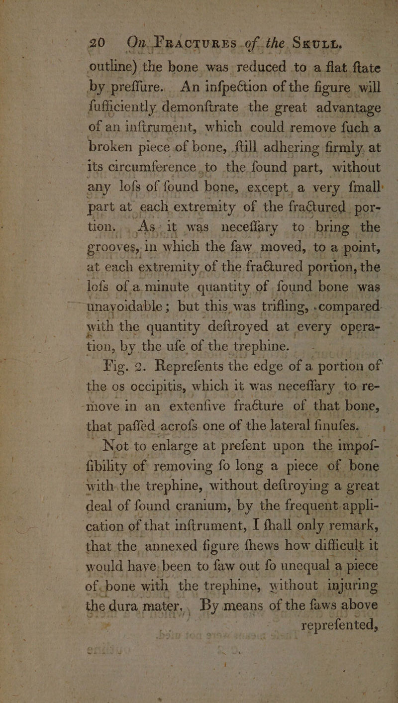 outline) the bone was sige toa flat. fate | by preffure. . An infpection of the figure. will fafficiently. demonftrate the great advantage of an inftrument, which could remove fuch a broken piece of bone, full adhering firmly. at “Its circumference to the found part, without any lofs of found bone, except, a very fonall: part at each extremity of the fragtured por: tion. As: it was neceflary to. bring. the grooves, in hich the faw_ moved, to a point, at each extremity. of the fractured portion, the . -lofs of a minute quantity of found bone was | with the quantity deftroyed at every opera- tion, by the ufe of the trephine. | sh Fig. 2 . Reprefents the edge ofa portion of the os occipitis, which it was neceffary to re- --thove in an extenfive fraéture of that bone, — that paffed acrofs one of the lateral finufes. , _ Not to enlarge at prefent upon the impof- | fibility of removing fo long a piece of bone with, the trephine, without. deftroying a great - deal of found cranium, by the frequent. appli- ‘cation of that inftrument, I fhall only, remark, that the annexed figure fhews how difficult 1 it : would have; been to faw out fo unequal ¢ a piece of, bone with the trephine, without injuring the. dura, mater, . By means of the faws above — : | reprefented, — ;