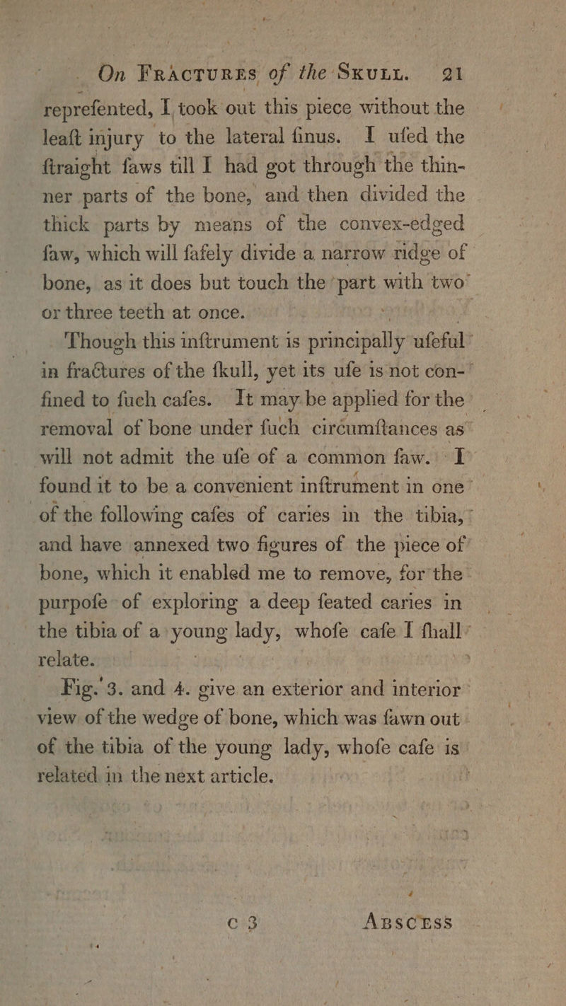leaft 1 injury to the lateral finus. I ufed the firaight faws till I had got through the thin- ner parts of the bone, and then divided the thick parts by means of the convex-edged or three teeth at once. Though this inftrument is siecsiule ufeful’ in fraGtures of the fkull, yet its ule 1s not con- fined to fuch cafes. It may be applied for the | removal of bone under fuch ciréumftances as will not admit the ufe of a common faw. I purpofe of exploring a deep feated caries in the tibia of a: He ie whofe cafe I fall’ relate. s view of the wedge of bone, which was fawn out . of the tibia of the young lady, whofe cafe is’ related in the next article. | é C3 ABSCESS ;