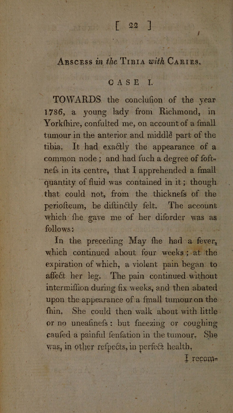 Eas 98 cle oe ABSCESS in the TrB1a with Caring, AS Bees TOWARDS. the conclufion of the year — 1786, a young lady from Richmond, in Yorkshire, confulted me, on account of a fmall _ tumour in the anterior and middlé part of the tibia, It had exaétly the appearance of a common node; and had fuch a degree of foft- ne{s in its centre, that I apprehended a fmall quantity of fluid was contained in it; though. that could not, from the thicknefs of the periofteum, be diftinéily felt. The account which fhe gave me-of her diforder was as follows: if | rae tratige In the preceding May fhe had a: fever, which continued about four weeks:-at- the expiration of which, a violent pain began to affect her lee. The pain continued. without intermiffion durmg fix weeks, and then abated upon the appearance of a {mall tumouron the fhin, She could then walk about with little. er no uneafinefs: but fneeging or coughing caufed a painful fenfation in the tumour, She | was, in other relpects, in pertect health, | | T recams ial