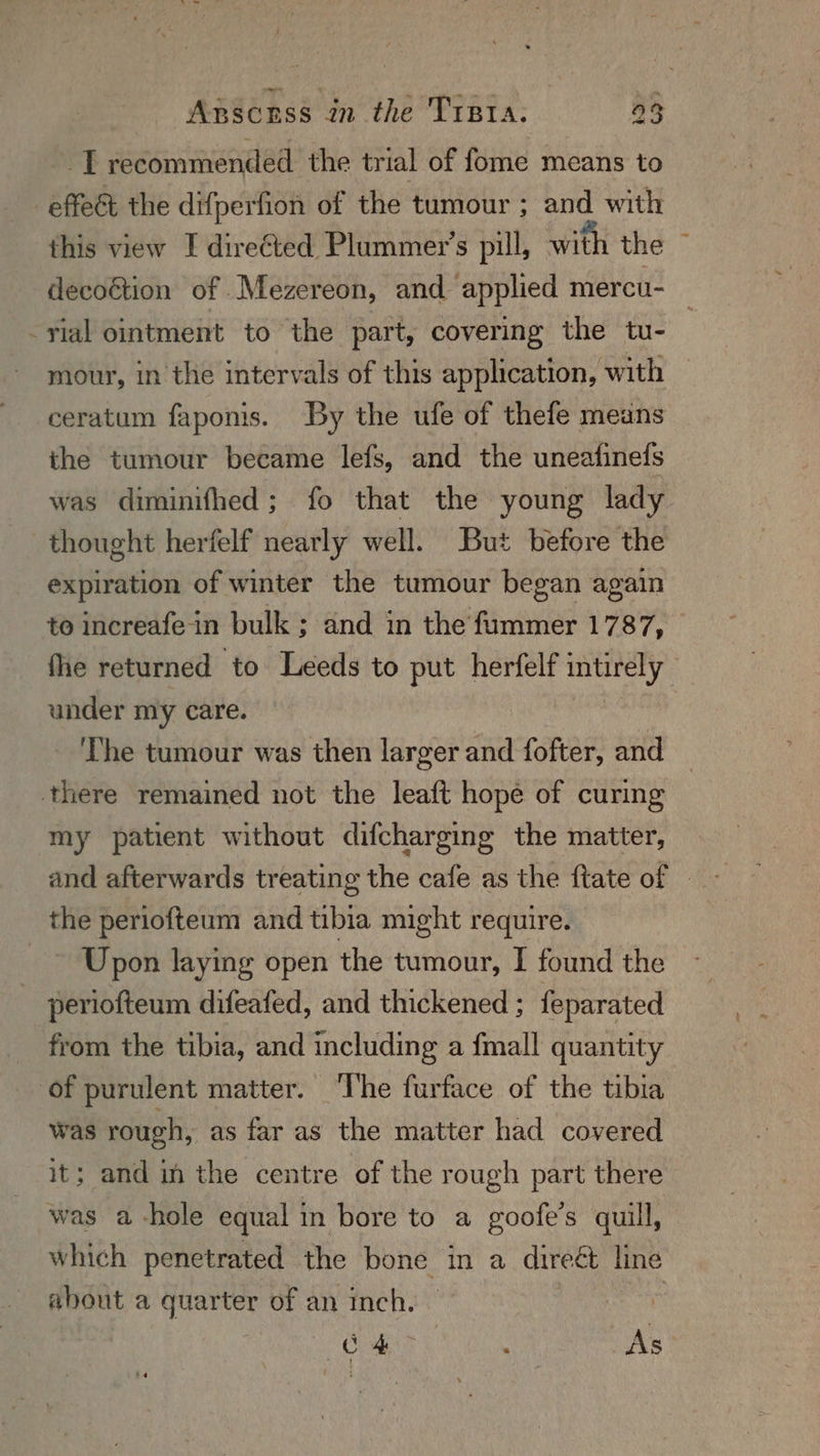 _T recommended the trial of fome means to -effeét the difperfion of the tumour ; and with this view I dire¢ted Plummer’s pill, with the decoétion of .Mezereon, and applied mercu- vial ointment to the part, covering the tu- mour, in the intervals of this application, with ceratum faponis. By the ufe of thefe means the tumour became lefs, and the uneafinefs was diminifhed; fo that the young lady thought herfelf nearly well. But before the expiration of winter the tumour began again to increafe-in bulk ; and in the fummer 1787, | fhe returned to Leeds to put herfelf intirely under my care. i Lhe tumour was then larger and fofter, and there remained not the leaft hope of curing my patient without difcharging the matter, and afterwards treating the cafe as the ftate of © the periofteum and tibia might require. ~~ Upon laying open the tumour, I found the periofteum difeafed, and thickened ; feparated _ from the tibia, and including a fmall quantity of purulent matter. ‘The furface of the tibia was rough, as far as the matter had covered it; and in the centre of the rough part there was a-hole equal in bore to a goofe’s quill, which penetrated the bone in a direét line about a quarter of an inch. | see r Cra | . As
