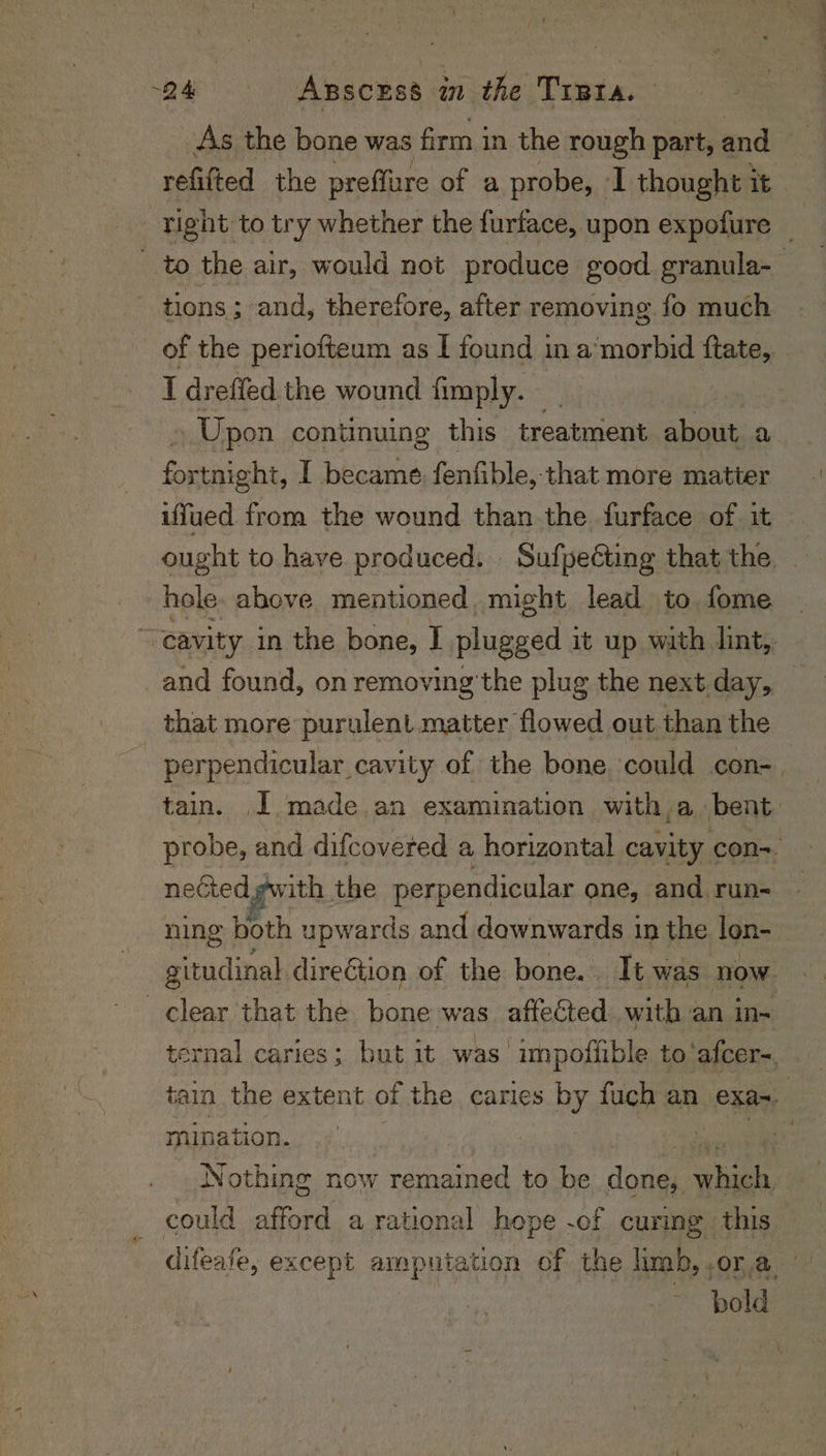 As the bone was firm in the rough part, and refitted the preffure of a probe, I thought it tight to try whether the furface, upon expofure _ _ to the air, would not produce good granula- tions; sand, therefore, after removing fo much of the periofteum as I found i In a morbid ftate,.. I dreffed the wound fimply. Upon continuing this treatment about a fonaiaht, I became fenfible,. that more matter uffued. from the wound than the furface of it ought to have produced. Sufpeéting that the _ : hole above mentioned. might lead to fome > cavity in the bone, I plugged it up with lint,. _and found, on removing the plug the next day, that more purulent matter flowed out than the perpendicular cavity of the bone could con-. tain. J made. an examination with a bent. probe, and difcovered a horizontal cavity con~ nected gwith the perpendicular one, and run- ning both upwards and downwards in the lon- gitudinal direGtion of the bone. It was now clear that the bone was affected. with an in- ternal caries: but it was’ unpotfible to‘afcer=. tain the extent of the caries s by fuch an exa-. 3 mination. : of Nothing now rast can to ee ne hee could afford a rational hope -of curmg this difeafe, except amputation of the limb, .or a bold