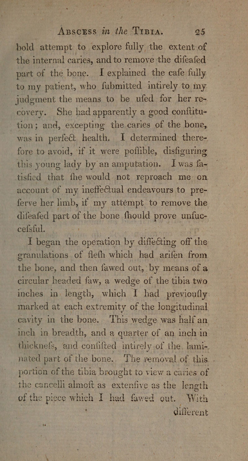bold attempt to explore fully the extent of the internal caries, and to remove the difeafed part of the bone. I explained the cafe fully to my patient, who fubmitted intirely to my judgment the means to be ufed for her re-. covery. She had apparently a good conititu- tion; and, excepting the caries of the bone, was in perfect. health. I determined’ there- fore to avoid, ‘if it were poflible, disfiguring this young lady by an amputation. I was fa- tisfied that fhe would. not reproach me: on account of my ineffectual endeavours to pre- ferve her limb, if my attempt to remove the difeafed part of the bone fhould PHYR unfuc- cefstul. 4 I began the operation By difoeine off te Peony of flelh which had arifen from the bone, and then fawed out, by means of a circular headed faw, a wedge of the tibia two inches in: length, which T had previoufly marked at each extremity of the longitudinal, cavity in the bone. | This wedge was half an inch in breadth, and a quarter of an inch in thicknefs, and confifted intirely of the. lami-. nated part of the bone. The removal of this. - portion of the tibia brought to view a caries of the cancelli almoft as extenfive as the leneth | of | the piece sabi I had fawed out. W: ith different