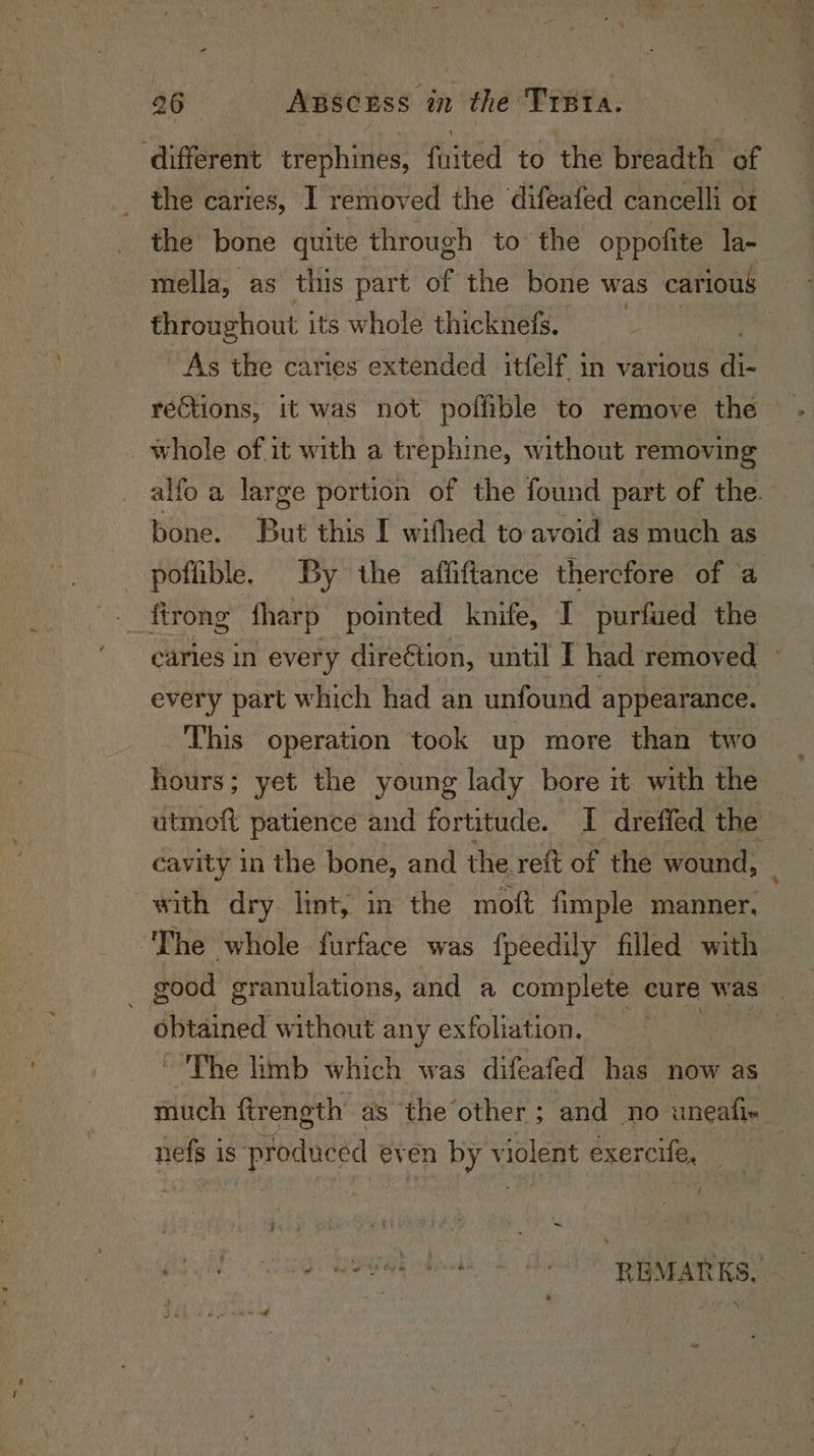 ‘different erephinies: fuited to the breadth of the caries, I removed the difeafed cancelli ot the bone quite through to the oppofite la- mella, as this part aft the bone was carious throughout its whole thicknefs. | As the caries extended itfelf. in various ae rections, it was not poffible to remove the _ whole of it with a trephine, without removing -alfo a large portion of the found part of the. bone. But this I wifhed to avoid as much as poffible. By the affiftance thercfore of a ftrong tharp pointed knife, I purfued the caries in every direétion, until I had removed every part which had an unfound appearance. This operation took up more than two hours; yet the young lady bore it with the | utmoft patience’ and fortitude. I dreffed the ie cavity in the bone, and the reit of the wound, with dry. lint, in the mott fimple manner, ‘The whole furface was fpeedily filled with obtained without any exfoliation. ~The limb which was difeafed has now as much ftrength as the other; and no uneafi- nefs is produced even by violent éxercife, { we lie Ny bs : sti ; cour REMARKS. ‘ *