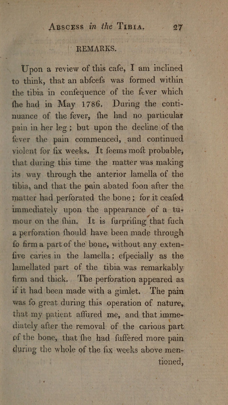 REMARKS. - Upon a review of this cafe, I am inclined to think, that an abfcefs was formed within the tibia in confequence of the fever which the had in May 1786. During the conti- nuance of the fever, fhe had no particular _ pain in her leg ; but upon the decline of the | fever the pain commenced, and continued violent for fix weeks, It feems moft probable, that during this time the matter was making its way through the anterior lamella of the matter had perforated the bone ; for it ceafed - immediately upon the appearance of atu: | mour on the fhin, It is furprifing | “that fuch a perforation fhould have been made through fo firma part of the’ bone, without any exten- five caries in the lamella; efpecially as the lamellated part of the tibia was remarkably firm and thick. ‘The perforation appeared as if it had been made with a gimlet. The pain was fo great during this operation of nature, that my patient affured me, and that: imme- _ diately after the removal of the carious part | of the bone, that fhe had fuffered more pain | during the whole of the fix weeks above men- toned,
