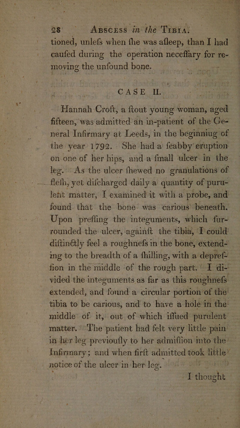 caufed during the operation neceflary for re- moving.the unfound bone. — RS ae CASE IL. Hannah Croft, a ftout young woman, aged fifteen, was admitted an in-patient of the Ge- neral Infirmary at Leeds, in the beginniug of the year 1792. She hada feabby’ eruption on.one of her hips, and a fmall ulcer in the fleth, yet difcharged daily. a quantity of puru- lent matter, T examined it with a probe, and found. that the bas: was Carious’ beneath. Upon preffing the integuments, which fur- diftinétly feel a roughnefs in the bone, extend- ing to the breadth of a thilling, with a depref- fion in the middle ‘of the rough part.‘ I di- vided the integuments as far as this roughnefs extended, shia fonnd a circular portion ot the: tibia to be carious, and to have a- hole i in the: matter.’ The patient had felt very little pain” in her leg previoufly to her admifiion into the | Lalicmaaiel and when firft admitted took little” notice of the ulcer inher lee. ’