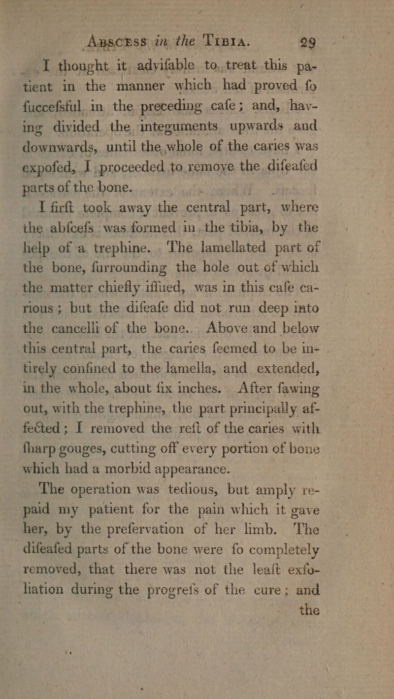 x yy ABSCESS at the TIBra. 29 fa thought. it, adyifable to, treat this -—pa- tient in the manner which had proved fo fuccefsful. in the preceding cafe; and, hav- ing divided the, integuments upwards and Beards, until the whole of the caries ‘was expofed, | proceeded to. remoye the. difeafed parts of the bone... ee | » I firft took away the central. part, where the abfcefs was formed in, the tibia, by the help of a trephine. The lamellated part of the bone, furrounding the hole out of which the matter chiefly iffued, was in this cafe ca- rious ; but the difeafe did not run deep into the cancelli of the bone... Above and below © this central part, the. caries feemed to be in- _ tirely confined to the lamella, and extended, in the whole, about fix inches. After fawing out, with the trephine, the part principally af- feted ; I removed the reft of the caries with fharp gouges, cutting off every portion of bone which had a morbid appearance. , The operation was tedious, but amply re- paid my patient for the pain which it gave her, by the prefervation of her limb. The -difeafed parts of the bone were fo completely removed, that there was not the lealt exfo- hation during the progreis of the cure; and a the